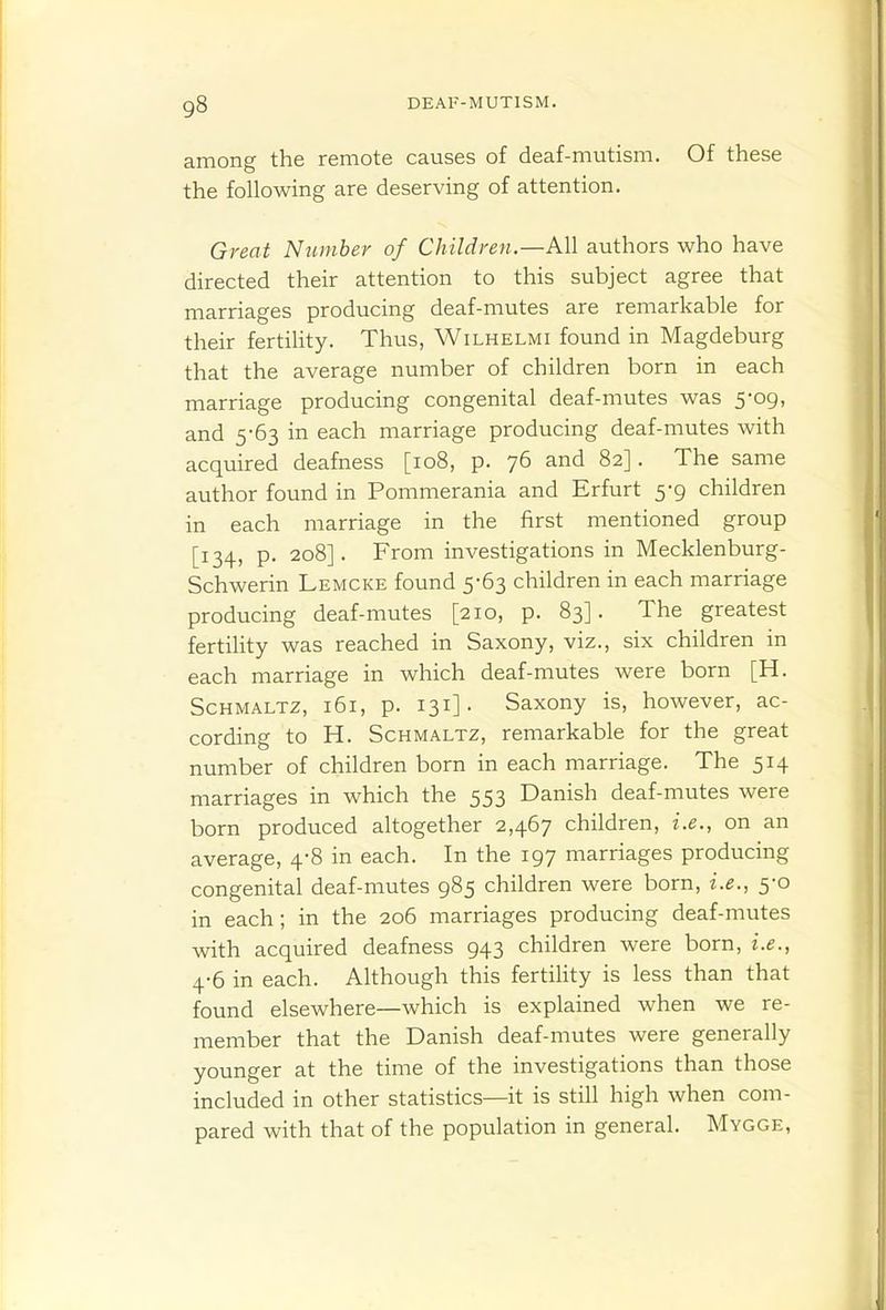 among the remote causes of deaf-mutism. Of these the following are deserving of attention. Great Ntimber of Children.—All authors who have directed their attention to this subject agree that marriages producing deaf-mutes are remarkable for their fertility. Thus, Wilhelmi found in Magdeburg that the average number of children born in each marriage producing congenital deaf-mutes was 5-09, and 5-63 in each marriage producing deaf-mutes with acquired deafness [108, p. 76 and 82]. The same author found in Pommerania and Erfurt 5-9 children in each marriage in the first mentioned group [134, p. 208]. From investigations in Mecklenburg- Schwerin Lemcke found 5-63 children in each marriage producing deaf-mutes [210, p. 83]. The greatest fertility was reached in Saxony, viz., six children in each marriage in which deaf-mutes were born [H. Schmaltz, 161, p. 131]. Saxony is, however, ac- cording to H. Schmaltz, remarkable for the great number of children born in each marriage. The 514 marriages in which the 553 Danish deaf-mutes were born produced altogether 2,467 children, i.e., on an average, 4-8 in each. In the 197 marriages producing congenital deaf-mutes 985 children were born, i.e., 5-0 in each; in the 206 marriages producing deaf-mutes with acquired deafness 943 children were born, i.e., 4-6 in each. Although this fertihty is less than that found elsewhere—which is explained when we re- member that the Danish deaf-mutes were generally younger at the time of the investigations than those included in other statistics—it is still high when com- pared with that of the population in general. Mygge,