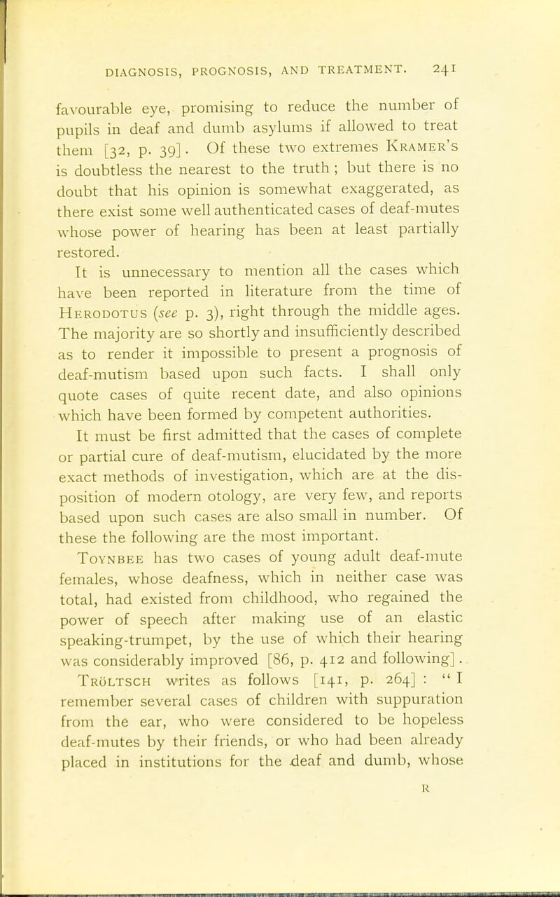 favourable eye, promising to reduce the number of pupils in deaf and dumb asylums if allowed to treat them [32, p. 39]. Of these two extremes Kramer's is doubtless the nearest to the truth ; but there is no doubt that his opinion is somewhat exaggerated, as there exist some well authenticated cases of deaf-mutes whose power of hearing has been at least partially restored. It is unnecessary to mention all the cases which have been reported in literature from the time of Herodotus (see p. 3), right through the middle ages. The majority are so shortly and insufficiently described as to render it impossible to present a prognosis of deaf-mutism based upon such facts. I shall only quote cases of quite recent date, and also opinions which have been formed by competent authorities. It must be first admitted that the cases of complete or partial cure of deaf-mutism, elucidated by the more exact methods of investigation, which are at the dis- position of modern otology, are very few, and reports based upon such cases are also small in number. Of these the following are the most important. ToYNBEE has two cases of young adult deaf-mute females, whose deafness, which in neither case was total, had existed from childhood, who regained the power of speech after making use of an elastic speaking-trumpet, by the use of which their hearing was considerably improved [86, p. 412 and following]. Troltsch writes as follows [141, p. 264] :  I remember several cases of children with suppuration from the ear, who were considered to be hopeless deaf-mutes by their friends, or who had been already placed in institutions for the xleaf and dumb, whose R