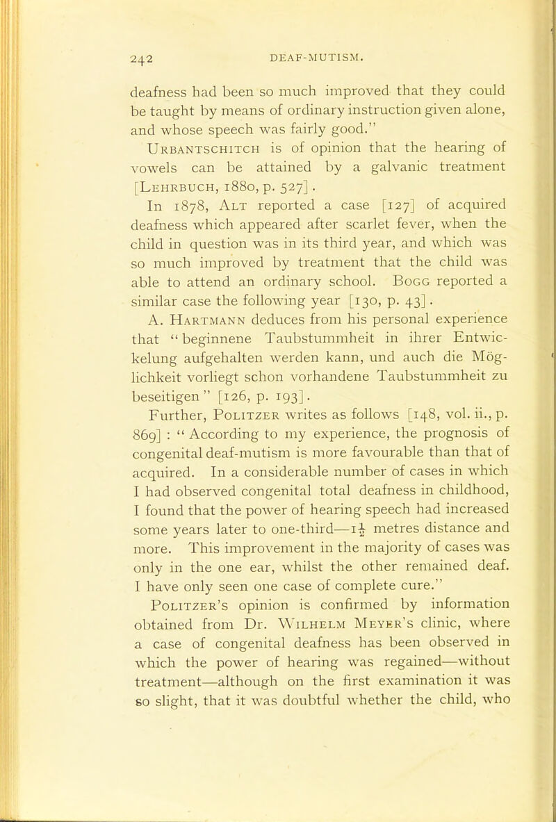 deafness had been so much improved that they could be taught by means of ordinary instruction given alone, and whose speech was fairly good. Urbantschitch is of opinion that the hearing of vowels can be attained by a galvanic treatment [Lehrbuch, 1880, p. 527]. In 1878, Alt reported a case [127] of acquired deafness which appeared after scarlet fever, when the child in question was in its third year, and which was so much improved by treatment that the child was able to attend an ordinary school. Bogg reported a similar case the following year [130, p. 43]. A. Hartmann deduces from his personal experience that  beginnene Taubstummheit in ihrer Entwic- kelung aufgehalten werden kann, und auch die Mog- lichkeit vorliegt schon vorhandene Taubstummheit zu beseitigen [126, p. 193]. Further, Politzer writes as follows [148, vol. ii., p. 869] :  According to my experience, the prognosis of congenital deaf-mutism is more favourable than that of acquired. In a considerable number of cases in which I had observed congenital total deafness in childhood, I found that the power of hearing speech had increased some years later to one-third—metres distance and more. This improvement in the majority of cases was only in the one ear, whilst the other remained deaf. I have only seen one case of complete cure. Politzer's opinion is confirmed by information obtained from Dr. Wilhelm Meyer's chnic, where a case of congenital deafness has been observed in which the power of hearing was regained—without treatment—although on the first examination it was 80 slight, that it was doubtful whether the child, who