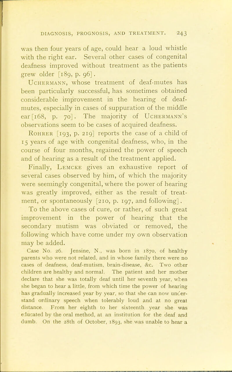 was then four years of age, could hear a loud whistle with the right ear. Several other cases of congenital deafness improved without treatment as the patients grew older [189, p. 96]. UcHERMANN, Avhose treatment of deaf-mutes has been particularly successful, has sometimes obtained considerable improvement in the hearing of deaf- mutes, especially in cases of suppuration of the middle ear [168, p. 70]. The majority of Uchermann's observations seem to be cases of acquired deafness. Rohrer [193, p. 219] reports the case of a child of 15 years of age with congenital deafness, who, in the course of four months, regained the power of speech and of hearing as a result of the treatment appHed. Finally, Lemcke gives an exhaustive report of several cases observed by him, of which the majority were seemingly congenital, where the power of hearing was greatly improved, either as the result of treat- ment, or spontaneously [210, p. 197, and following]. To the above cases of cure, or rather, of such great improvement in the power of hearing that the secondary mutism was obviated or removed, the following which have come under my own observation may be added. Case No. 26. Jensine, N., was born in 1870, of healthy parents who were not related, and in whose family there were no cases of deafness, deaf-mutism, brain-disease, &c. Two other children are healthy and normal. The patient and her mother declare that she was totally deaf until her seventh year, when she began to hear a little, from which time the power of hearing has gradually increased year by year, so that she can now uncer- stand ordinary speech when tolerably loud and at no great distance. From her eighth to her sixteenth year she was educated by the oral method, at an institution for the deaf and dumb. On the 28th of October, 1893, she was unable to hear a