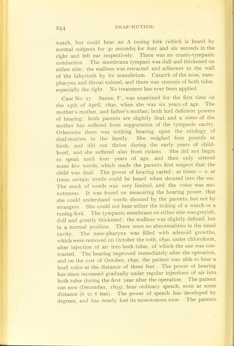 watch, but could hear an A tuning fork (which is heard by normal subjects for 30 seconds) for four and six seconds in the right and left ear respectively. There was no cranio-tympanic conduction. The membrana tympani was dull and thickened on either side ; the malleus was retracted and adherent to the wall of the labyrinth by its manubrium. Catarrh of the nose, naso- pharynx and throat existed, and there was stenosis of both tubse, especially the right. No treatment has ever been applied. Case No. 27. Sanne, P., was examined for the first time on the 25th of April, 1890, when she was six years of age. The mother's mother, and father's mother, both had deficient powers of hearing; both parents are slightly deaf, and a sister of the mother has suffered from suppuration of the tympanic cavity. Otherwise there was nothing bearing upon the etiology of deaf-mutism in the family. She weighed four pounds at birth, and did not thrive during the early years of child- hood, and she suffered also from rickets. She did not begin to speak until four years of age, and then only uttered some few words, which made the parents first suspect that the child was deaf. The power of hearing varied ; at times = o, at times certain words could be heard when shouted into the ear. The stock of words was very hmited, and the voice was mo- notonous. It was found on measuring the hearing power, that she could understand words shouted by the parents, but not by strangers. She could not hear either the ticking of a watch or a tuning-fork. The tympanic membrane on either side was greyish, dull and greatly thickened ; the malleus was slightly defined, but in a normal position. There were no abnormalities in the nasal cavity. The naso-pharynx was filled with adenoid growths, which were removed on October the loth, i8go, under chloroform, after injection of air into both tubae, of which the one was con- tracted. The hearing improved immediately after the operation, and on the 21st of October, 1890, the patient was able to hear a loud voice at the distance of three feet.. The power of hearing has since increased gradually under regular injections of air into both tuba; during the first year after the operation. The patient can now (December, 1893), hear ordinary speech, even at some distance (6 to 8 feet). The power of speech has developed by degrees, and has nearly lost its monotonous tone. The parents