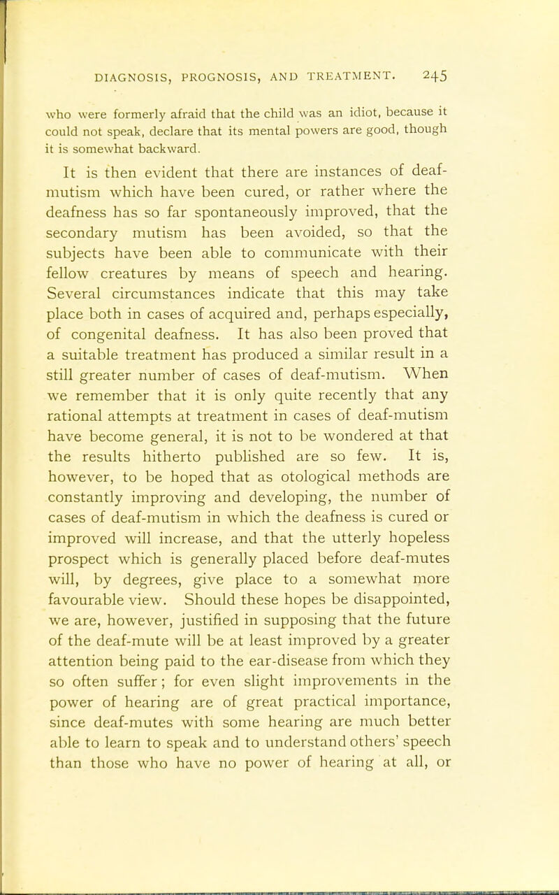 who were formerly afraid that the child was an idiot, because it could not speak, declare that its mental powers are good, though it is somewhat backward. It is then evident that there are instances of deaf- mutism which have been cured, or rather where the deafness has so far spontaneously improved, that the secondary mutism has been avoided, so that the subjects have been able to communicate with their fellow creatures by means of speech and hearing. Several circumstances indicate that this may take place both in cases of acquired and, perhaps especially, of congenital deafness. It has also been proved that a suitable treatment has produced a similar result in a still greater number of cases of deaf-mutism. When we remember that it is only quite recently that any rational attempts at treatment in cases of deaf-mutism have become general, it is not to be wondered at that the results hitherto pubHshed are so few. It is, however, to be hoped that as otological methods are constantly improving and developing, the number of cases of deaf-mutism in which the deafness is cured or improved will increase, and that the utterly hopeless prospect which is generally placed before deaf-mutes will, by degrees, give place to a somewhat more favourable view. Should these hopes be disappointed, we are, however, justified in supposing that the future of the deaf-mute will be at least improved by a greater attention being paid to the ear-disease from which they so often suffer; for even slight improvements in the power of hearing are of great practical importance, since deaf-mutes with some hearing are much better able to learn to speak and to understand others' speech than those who have no power of hearing at all, or