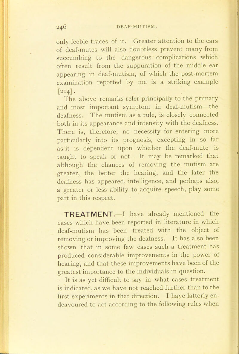 only feeble traces of it. Greater attention to the ears of deaf-mutes will also doubtless prevent many from succumbing to the dangerous complications which often result from the suppuration of the middle ear appearing in deaf-mutism, of which the post-mortem examination reported by me is a striking example [214]- The above remarks refer principally to the primary and most important symptom in deaf-mutism—the deafness. The mutism as a rule, is closely connected both in its appearance and intensity with the deafness. There is, therefore, no necessity for entering more particularly into its prognosis, excepting in so far as it is dependent upon whether the deaf-mute is taught to speak or not. It may be remarked that although the chances of removing the mutism are greater, the better the hearing, and the later the deafness has appeared, intelligence, and perhaps also, a greater or less ability to acquire speech, play some part in this respect. TREATMENT.—I have already mentioned the cases which have been reported in literature in which deaf-mutism has been treated with the object of removing or improving the deafness. It has also been shown that in some few cases such a treatment has produced considerable improvements in the power of hearing, and that these improvements have been of the greatest importance to the individuals in question. It is as yet difficult to say in what cases treatment is indicated, as we have not reached further than to the first experiments in that direction. I have latterly en- deavoured to act according to the following rules when