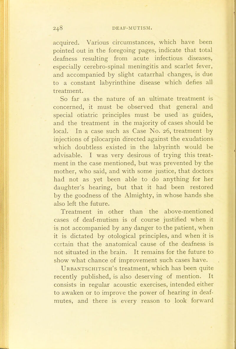 acquired. Various circumstances, which have been pointed out in the foregoing pages, indicate that total deafness resulting from acute infectious diseases, especially cerebro-spinal meningitis and scarlet fever, and accompanied by slight catarrhal changes, is due to a constant labyrinthine disease which defies all treatment. So far as the nature of an ultimate treatment is concerned, it must be observed that general and special otiatric principles must be used as guides, and the treatment in the majority of cases should be local. In a case such as Case No. 26, treatment by injections of pilocarpin directed against the exudations which doubtless existed in the labyrinth would be advisable. I was very desirous of trying this treat- ment in the case mentioned, but was prevented by the mother, who said, and with some justice, that doctors had not as yet been able to do anything for her daughter's hearing, but that it had been restored by the goodness of the Almighty, in whose hands she also left the future. Treatment in other than the above-mentioned cases of deaf-mutism is of course justified when it is not accompanied by any danger to the patient, when it is dictated by otological principles, and when it is certain that the anatomical cause of the deafness is not situated in the brain. It remains for the future to show what chance of improvement such cases have. Urbantschitsch's treatment, which has been quite recently published, is also deserving of mention. It consists in regular acoustic exercises, intended either to awaken or to improve the power of hearing in deaf- mutes, and there is every reason to look forward