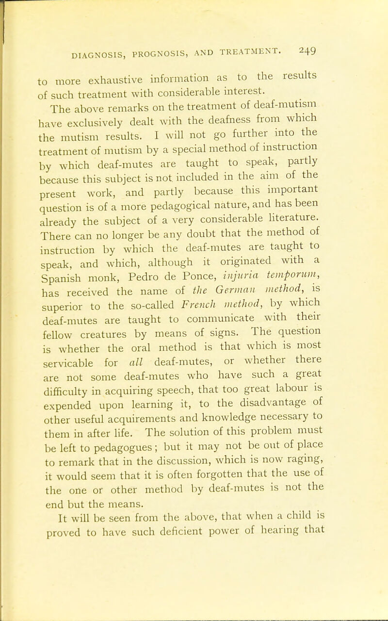 to more exhaustive information as to the results of such treatment with considerable interest. The above remarks on the treatment of deaf-mutism have exclusively dealt with the deafness from which the mutism results. I will not go further into the treatment of mutism by a special method of instruction by which deaf-mutes are taught to speak, partly because this subject is not included in the aim of the present work, and partly because this important question is of a more pedagogical nature, and has been already the subject of a very considerable literature. There can no longer be any doubt that the method of instruction by which the deaf-mutes are taught to speak, and which, although it originated with a Spanish monk, Pedro de Ponce, injuria temporum, has received the name of the Geniinn method, is superior to the so-called French method, by which deaf-mutes are taught to communicate with their fellow creatures by means of signs. The question is whether the oral method is that which is most servicable for all deaf-mutes, or whether there are not some deaf-mutes who have such a great difficulty in acquiring speech, that too great labour is expended upon learning it, to the disadvantage of other useful acquirements and knowledge necessary to them in after life. The solution of this problem must be left to pedagogues; but it may not be out of place to remark that in the discussion, which is now raging, it would seem that it is often forgotten that the use of the one or other method by deaf-mutes is not the end but the means. It will be seen from the above, that when a child is proved to have such deficient power of hearing that