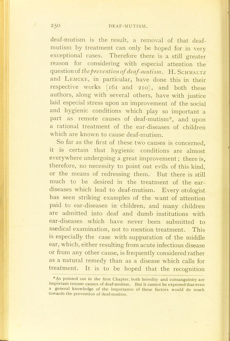 deaf-mutism is the result, a removal of that deaf- mutism by treatment can only be hoped for in very exceptional cases. Therefore there is a still greater reason for considering with especial attention the questionof file prevention of denf-iiuctisni. H. Schmaltz and Lemcke, in particular, have done this in their respective works [i6i and 210], and both these authors, along with several others, have with justice laid especial stress upon an improvement of the social and hygienic conditions which play so important a part as remote causes of deaf-mutism^'^ and upon a rational treatment of the ear-diseases of children which are known to cause deaf-mutism. So far as the first of these two causes is concerned, it is certain that hygienic conditions are almost everywhere undergoing a great improvement; there is, therefore, no necessity to point out evils of this kind, or the means of redressing them. But there is still much to be desired in the treatment of the ear- diseases which lead to deaf-mutism. Every otologist has seen striking examples of the want of attention paid to ear-diseases in children, and many children are admitted into deaf and dumb institutions with ear-diseases which have never been submitted to medical examination, not to mention treatment. This is especially the case with suppuration of the middle ear, which, either resulting from acute infectious disease or from any other cause, is frequently considered rather as a natural remedy than as a disease which calls for treatment. It is to be hoped that the recognition •As pointed out in tlie first Chapter, both heredity and consanguinity are important remote causes of deaf-mutism. But it cannot be expected that even a general l<nowledge of the importance of these factors would do much towards the prevention of deaf-mutism.