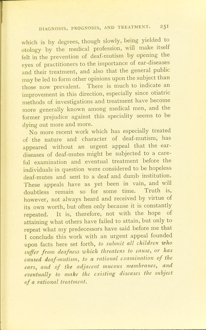 which is by degrees, though slowly, being yielded to otology by the medical profession, will make itself felt in the prevention of deaf-mutism by opening the eyes of practitioners to the importance of ear-diseases and their treatment, and also that the general public may be led to form other opinions upon the subject than those now prevalent. There is much to indicate an improvement in this direction, especially since otiatric methods of investigations and treatment have become more generally known among medical men, and the former prejudice against this speciality seems to be dying out more and more. No more recent work which has especially treated of the nature and character of deaf-mutism, has appeared without an urgent appeal that the ear- diseases of deaf-mutes might be subjected to a care- ful examination and eventual treatment before the individuals in question were considered to be hopeless deaf-mutes and sent to a deaf and dumb institution. These appeals have as yet been in vain, and will doubtless remain so for some time. Truth is, however, not always heard and received by virtue of its own worth, but often only because it is constantly repeated. It is, therefore, not with the hope of attaining what others have failed to attain, but only to repeat what my predecessors have said before me that I conclude this work with an urgent appeal founded upon facts here set forth, to submit all children who suffer from deafness which threatens to cause, or has caused deaf-mutism, to a rational examination of the ears, and of the adjacent mucous membranes, and eventually to make the existing diseases the subject of a rational treatment.
