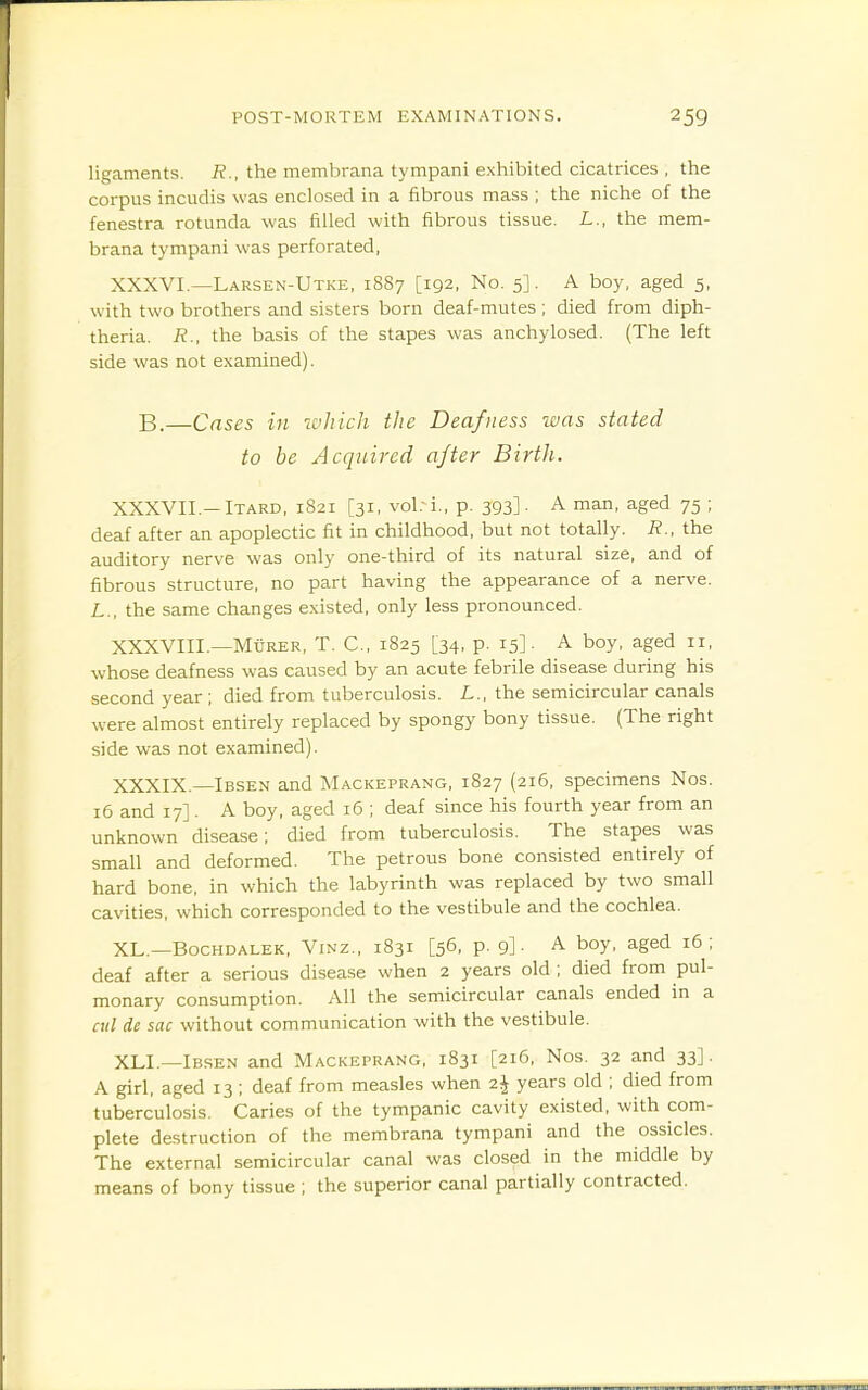 ligaments. R., the membrana tympani exhibited cicatrices , the corpus incudis was enclosed in a fibrous mass ; the niche of the fenestra rotunda was filled with fibrous tissue. L., the mem- brana tympani was perforated, XXXVI. —Larsen-Utke, 1887 [192, No. 5]. A boy, aged 5, with two brothers and sisters born deaf-mutes ; died from diph- theria. R., the basis of the stapes was anchylosed. (The left side was not examined). B.—Cases in which the Deafness was stated to be Acquired after Birth. XXXVII. —ITARD, 1821 [31, vol.-i., p. 393]. A man, aged 75 ; deaf after an apoplectic fit in childhood, but not totally. R., the auditory nerve was only one-third of its natural size, and of fibrous structure, no part having the appearance of a nerve. L., the same changes existed, only less pronounced. XXXVIII. —MtiRER, T. C, 1825 [34, p. 15]. A boy, aged ii, whose deafness was caused by an acute febrile disease during his second year; died from tuberculosis. L., the semicircular canals were almost entirely replaced by spongy bony tissue. (The right side was not examined). XXXIX. —Ibsen and Mackeprang, 1827 (216, specimens Nos. 16 and 17]. A boy, aged 16 ; deaf since his fourth year from an unknown disease; died from tuberculosis. The stapes was small and deformed. The petrous bone consisted entirely of hard bone, in which the labyrinth was replaced by two small cavities, which corresponded to the vestibule and the cochlea. XL.—BocHDALEK, ViNZ., 1831 [56, p. 9]. A boy, aged i6 ; deaf after a serious disease when 2 years old ; died from pul- monary consumption. All the semicircular canals ended in a ail de sac without communication with the vestibule. XLI —Ibsen and Mackeprang, 1831 [216, Nos. 32 and 33]. A girl, aged 13 ; deaf from measles when 2J years old ; died from tuberculosis. Caries of the tympanic cavity existed, with com- plete destruction of the membrana tympani and the ossicles. The external semicircular canal was closed in the middle by means of bony tissue ; the superior canal partially contracted.
