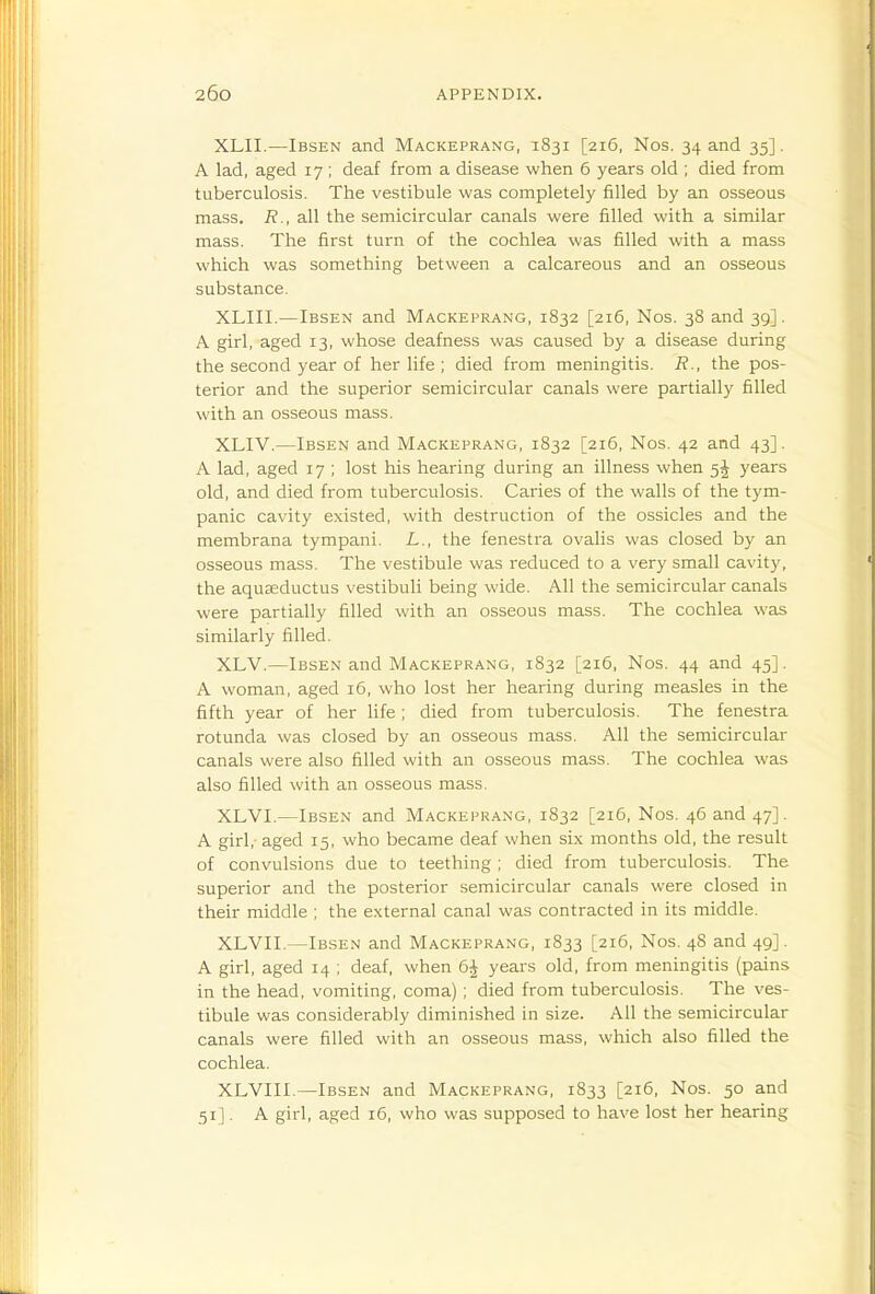 XLII.—Ibsen and Mackeprang, 1831 [216, Nos. 34 and 35]. A lad, aged 17 ; deaf from a disease when 6 years old ; died from tuberculosis. The vestibule was completely filled by an osseous mass. R., all the semicircular canals were filled with a similar mass. The first turn of the cochlea was filled with a mass which was something between a calcareous and an osseous substance. XLIII.—Ibsen and Mackeprang, 1832 [216, Nos. 38 and 39]. A girl, aged 13, whose deafness was caused by a disease during the second year of her life ; died from meningitis. R., the pos- terior and the superior semicircular canals were partially filled with an osseous mass. XLIV.—Ibsen and Mackeprang, 1832 [216, Nos. 42 and 43]. A lad, aged 17 ; lost his hearing during an illness when 5J years old, and died from tuberculosis. Caries of the walls of the tym- panic cavity existed, with destruction of the ossicles and the membrana tympani. L., the fenestra ovalis was closed by an osseous mass. The vestibule was reduced to a very small cavity, the aquseductus vestibuli being wide. All the semicircular canals were partially filled with an osseous mass. The cochlea was similarly filled. XLV.—Ibsen and Mackeprang, 1832 [216, Nos. 44 and 45]. A woman, aged 16, who lost her hearing during measles in the fifth year of her life; died from tuberculosis. The fenestra rotunda was closed by an osseous mass. All the semicircular canals were also filled with an osseous mass. The cochlea was also filled with an osseous mass. XLVI.—Ibsen and Mackeprang, 1832 [216, Nos. 46 and 47]. A girl,- aged 15, who became deaf when six months old, the result of convulsions due to teething; died from tuberculosis. The superior and the posterior semicircular canals were closed in their middle ; the external canal was contracted in its middle. XLVII.—Ibsen and Mackeprang, 1833 [216, Nos. 48 and 49]. A girl, aged 14 ; deaf, when 6J years old, from meningitis (pains in the head, vomiting, coma) ; died from tuberculosis. The ves- tibule was considerably diminished in size. All the semicircular canals were filled with an osseous mass, which also filled the cochlea. XLVIII.—Ibsen and Mackeprang, 1833 [216, Nos. 50 and 51]. A girl, aged 16, who was supposed to have lost her hearing