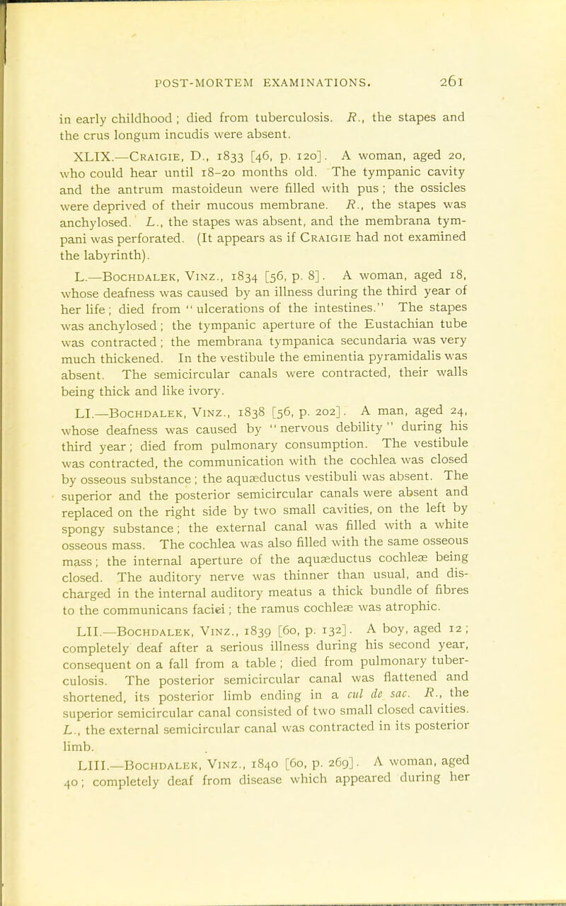 in early childhood ; died from tuberculosis. R., the stapes and the crus longum incudis were absent. XLIX.—Craigie, D., 1833 [46, p. 120]. A woman, aged 20, who could hear until 18-20 months old. The tympanic cavity and the antrum mastoideun were filled with pus ; the ossicles were deprived of their mucous membrane. R., the stapes was anchylosed. L., the stapes was absent, and the membrana tym- pani was perforated. (It appears as if Craigie had not examined the labyrinth). L.—BocHDALEK, ViNz., 1834 [56, p. 8]. A woman, aged i8, whose deafness was caused by an illness during the third year of herhfe; died from  ulcerations of the intestines. The stapes was anchylosed; the tympanic aperture of the Eustachian tube was contracted ; the membrana tympanica secundaria was very much thickened. In the vestibule the eminentia pyramidalis was absent. The semicircular canals were contracted, their walls being thick and like ivory. LI.—BocHDALEK, ViNZ., 1838 [56, p. 202]. A man, aged 24, whose deafness was caused by nervous debility during his third year; died from pulmonary consumption. The vestibule was contracted, the communication with the cochlea was closed by osseous substance ; the aquaeductus vestibuli was absent. The superior and the posterior semicircular canals were absent and replaced on the right side by two small cavities, on the left by spongy substance; the external canal was filled with a white osseous mass. The cochlea was also filled with the same osseous mass; the internal aperture of the aquaeductus cochleas being closed. The auditory nerve was thinner than usual, and dis- charged in the internal auditory meatus a thick bundle of fibres to the communicans faciei; the ramus cochleae was atrophic. LIT—BOCHDALEK, ViNz., 1839 [60, p. 132]. A boy, aged 12 ; completely deaf after a serious illness during his second year, consequent on a fall from a table ; died from pulmonary tuber- culosis. The posterior semicircular canal was flattened and shortened, its posterior limb ending in a ciil de sac. R., the superior semicircular canal consisted of two small closed cavities. L., the external semicircular canal was contracted in its posterior limb. LIIL—BOCHDALEK, ViNZ., 1840 [60, p. 2C9]. A woman, aged 40; completely deaf from disease which appeared during her