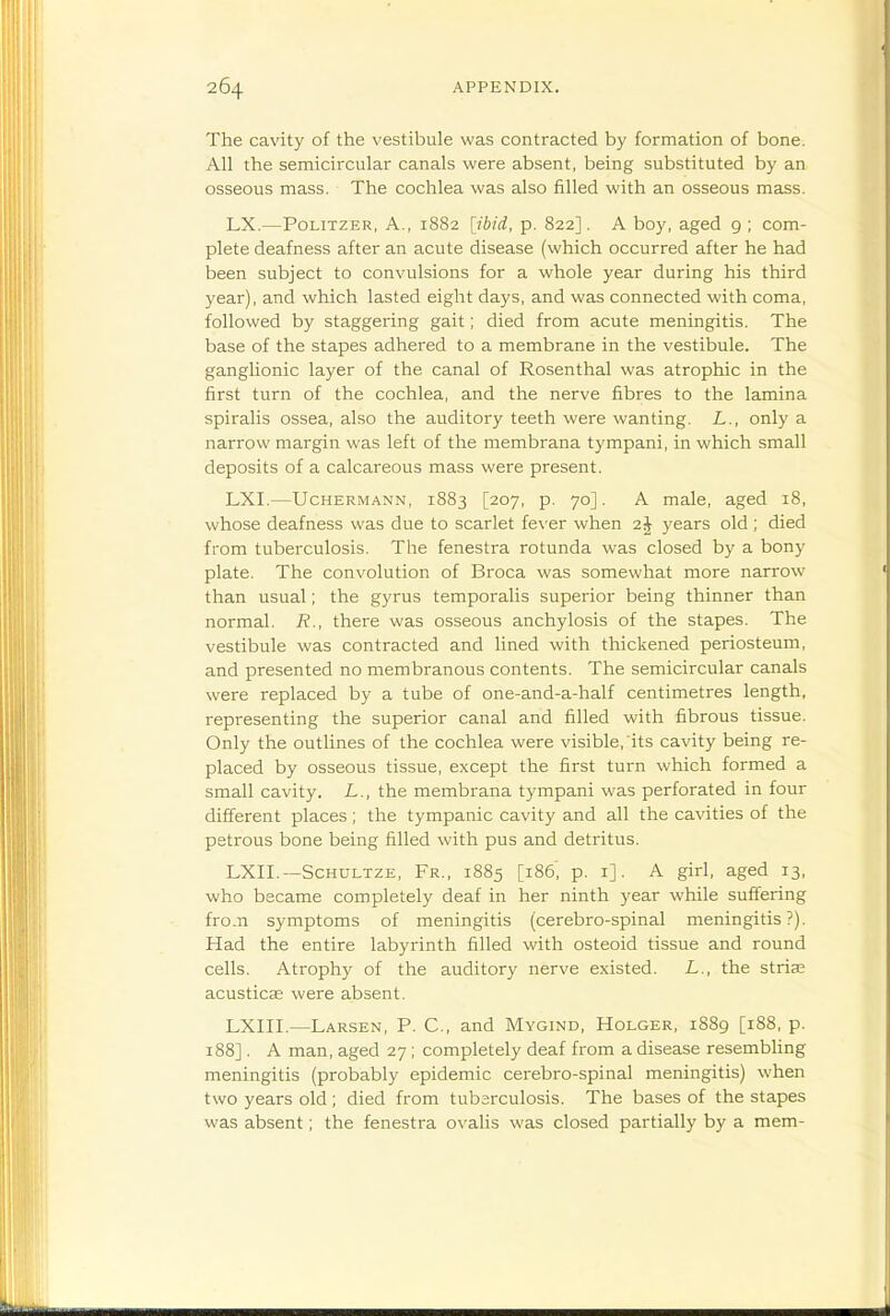 The cavity of the vestibule was contracted by formation of bone. All the semicircular canals were absent, being substituted by an osseous mass. The cochlea was also filled with an osseous mass. LX.—PoLiTZER, A., 1882 [ibid, p. 822]. A boy, aged 9 ; com- plete deafness after an acute disease (which occurred after he had been subject to convulsions for a whole year during his third year), and which lasted eight days, and was connected with coma, followed by staggering gait; died from acute meningitis. The base of the stapes adhered to a membrane in the vestibule. The ganglionic layer of the canal of Rosenthal was atrophic in the first turn of the cochlea, and the nerve fibres to the lamina spiralis ossea, also the auditory teeth were wanting. L., only a narrow margin was left of the membrana tympani, in which small deposits of a calcareous mass were present. LXI.—UcHERMANN, 1883 [207, p. 70]. A male, aged i8, whose deafness was due to scarlet fever when 2j years old ; died from tuberculosis. The fenestra rotunda was closed by a bony plate. The convolution of Broca was somewhat more narrow than usual; the gyrus temporalis superior being thinner than normal. R., there was osseous anchylosis of the stapes. The vestibule was contracted and lined with thickened periosteum, and presented no membranous contents. The semicircular canals were replaced by a tube of one-and-a-half centimetres length, representing the superior canal and filled with fibrous tissue. Only the outlines of the cochlea were visible, its cavity being re- placed by osseous tissue, except the first turn which formed a small cavity. L., the membrana tympani was perforated in four different places; the tympanic cavity and all the cavities of the petrous bone being filled with pus and detritus. LXII.—ScHULTZE, Fr., 1885 [186', p. i]. A girl, aged 13, who became completely deaf in her ninth year while suffering fro.n symptoms of meningitis (cerebro-spinal meningitis?). Had the entire labyrinth filled with osteoid tissue and round cells. Atrophy of the auditory nerve existed. L., the striae acusticse were absent. LXIII.—Larsen, p. C, and Mygind, Holger, 1889 [188, p. 188]. A man, aged 27; completely deaf from a disease resembling meningitis (probably epidemic cerebro-spinal meningitis) when two years old ; died from tubsrculosis. The bases of the stapes was absent; the fenestra ovalis was closed partially by a mem-