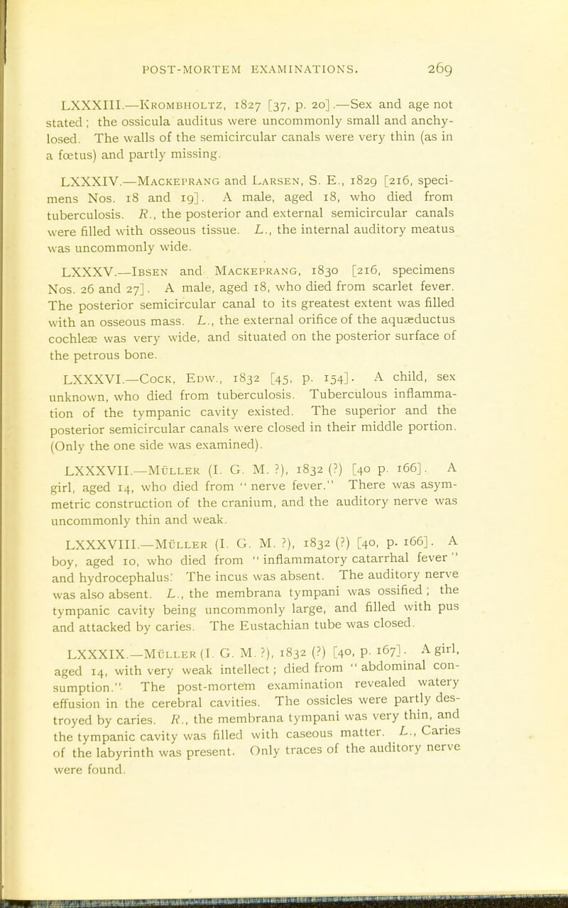 LXXXIII.—Krombholtz, 1827 [37, p. 20].—Sex and age not stated ; the ossicula auditus were uncommonly small and anchy- losed. The walls of the semicircular canals were very thin (as in a foetus) and partly missing. LXXXIV.—Mackeprang and Larsen, S. E., 1829 [216, speci- mens Nos. 18 and 19]. A male, aged 18, who died from tuberculosis. R., the posterior and external semicircular canals were filled with osseous tissue. L., the internal auditory meatus was uncommonly wide. LXXXV.—Ibsen and Mackeprang, 1830 [216, specimens Nos. 26 and 27]. A male, aged 18, who died from scarlet fever. The posterior semicircular canal to its greatest extent was filled with an osseous mass. L., the external orifice of the aqu^ductus cochlea3 was very wide, and situated on the posterior surface of the petrous bone. LXXXVL—Cock, Edw., 1832 [45, p. 154]. A child, sex unknown, who died from tuberculosis. Tuberculous inflamma- tion of the tympanic cavity existed. The superior and the posterior semicircular canals were closed in their middle portion. (Only the one side was examined). LXXXVIL—Muller (I. G. M. ?), 1832 (?) [40 p. 166]. A girl, aged 14, who died from  nerve fever. There was asym- metric construction of the cranium, and the auditory nerve was uncommonly thin and weak. LXXXVIII.—MC-LLER (I. G. M. ?), 1832 (?) [40, p. 166]. A boy, aged 10, who died from  inflammatory catarrhal fever  and hydrocephalus: The incus was absent. The auditory nerve was also absent. L., the membrana tympani was ossified; the tympanic cavity being uncommonly large, and filled with pus and attacked by caries. The Eustachian tube was closed. LXXXIX.—M€ller(I. G. M. ?), 1832 (?) [40, p. 167] - A girl, aged 14, with very weak intellect; died from abdominal con- sumption. The post-mortem examination revealed watery effusion in the cerebral cavities. The ossicles were partly des- troyed by caries. R., the membrana tympani was very thin, and the tympanic cavity was filled with caseous matter. L., Caries of the labyrinth was present. Only traces of the auditory nerve were found.