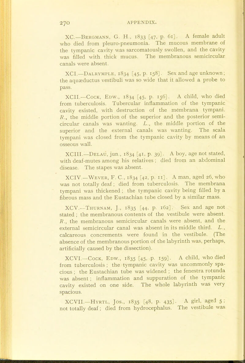 XC—Bergmann, G. H., 1833 [47, p. 61]. A female adult who died from pleuro-pneumonia. The mucous membrane of the tympanic cavity was sarcomatously swollen, and the cavity was filled with thick mucus. The membranous semicircular canals were absent. XCI.—Dalrymple, 1834 [45, p. 158]. Sex and age unknown; the aquseductus vestibuli was so wide that it allowed a probe to pass. XCII.—Cock, Edw., 1834 [45. P- 156]- A child, who died from tuberculosis. Tubercular inflammation of the tympanic cavity existed, with destruction of the membrana tympani. R., the middle portion of the superior and the posterior semi- circular canals was wanting. L., the middle portion of the superior and the external canals was wanting. The scala tympani was closed from the tympanic cavity by means of an osseous wall. XCIII.—Delau, jun., 1834 [41, p. 39]. A boy, age not stated, with deaf-mutes among his relatives ; died from an abdominal disease. The stapes was absent. XCIV.—Wever, F. C, 1834 [42, p. 11]. A man, aged 26, who was not totally deaf; died from tuberculosis. The membrana tympani was thickened ; the tympanic cavity being filled by a fibrous mass and the Eustachian tube closed by a similar mass. XCV.—Thurnam, J., 1835 [44, p. 162]. Sex and age not stated ; the membranous contents of the vestibule were absent. R., the membranous semicircular canals were absent, and the external semicircular canal was absent in its middle tliird. L., calcareous concrements were found in the vestibule. (The absence of the membranous portion of the labyrinth was, perhaps, artificially caused by the dissection). XCVI.—Cock, Edw., 1835 [45, p. 159]. A child, who died from tuberculosis ; the tympanic cavity was uncommonly spa- cious ; the Eustachian tube was widened ; the fenestra rotunda was absent ; inflammation and suppuration of the tympanic cavity existed on one side. The whole labyrinth was very spacious. XCVII.—Hyrtl, Jos., 1835 [48, p. 435]. A girl, aged 5: not totally deaf; died from hydrocephalus. The vestibule was