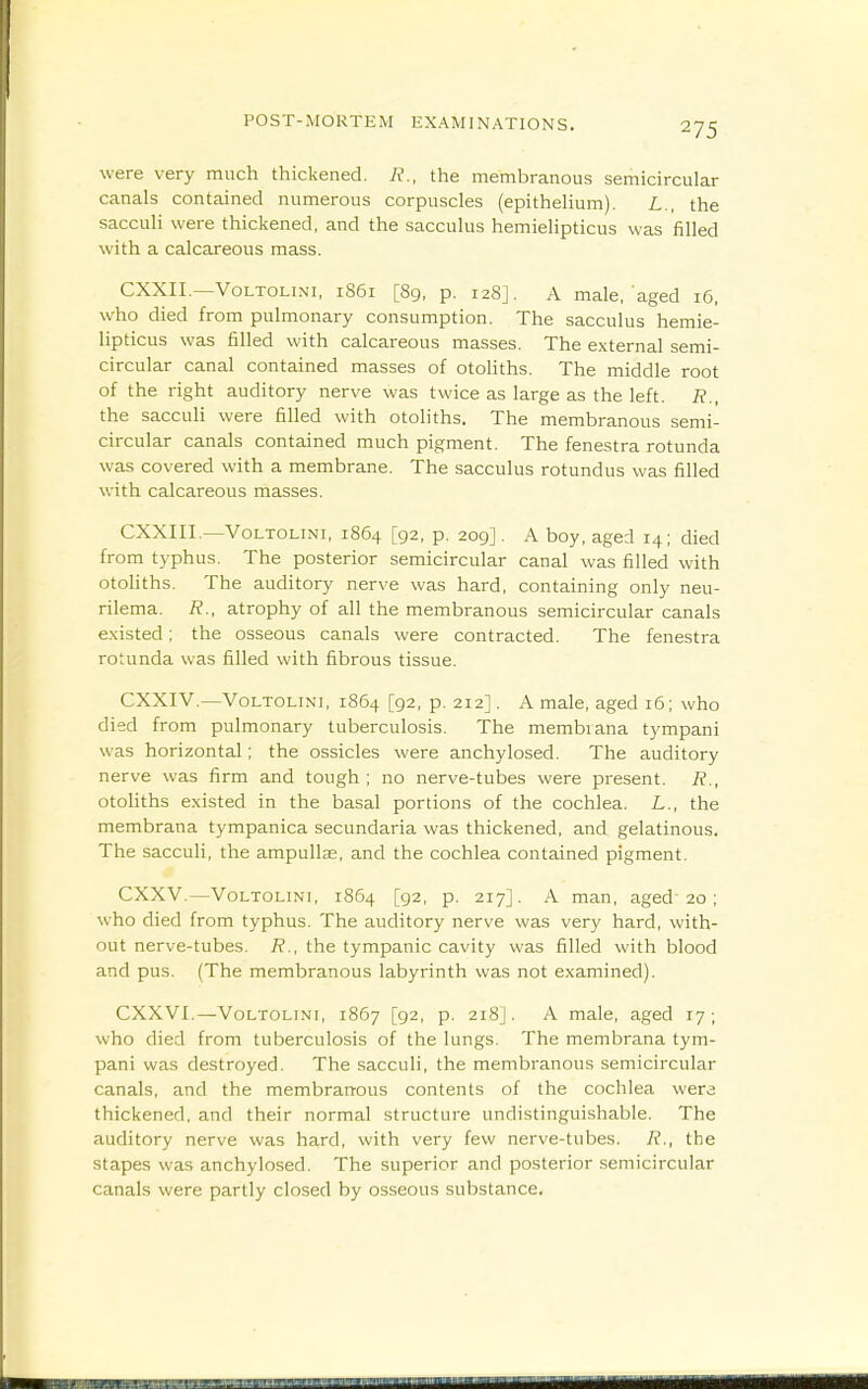 were very much thickened. the membranous semicircular canals contained numerous corpuscles (epithelium). L., the sacculi were thickened, and the sacculus hemielipticus was filled with a calcareous mass. CXXIL—VoLTOLiNi, 1861 [89, p. 128]. A male,'aged 16, who died from pulmonary consumption. The sacculus hemie- lipticus was filled with calcareous masses. The external semi- circular canal contained masses of otoliths. The middle root of the right auditory nerve was twice as large as the left. R., the saccuH were filled with otoliths. The membranous semi- circular canals contained much pigment. The fenestra rotunda was covered with a membrane. The sacculus rotundus was filled with calcareous masses. CXXIIL—VoLTOLiNi, 1864 [92, p. 209] . A boy, aged 14; died from typhus. The posterior semicircular canal was filled with otoliths. The auditory nerve was hard, containing only neu- rilema. R., atrophy of all the membranous semicircular canals existed; the osseous canals were contracted. The fenestra rotunda was filled with fibrous tissue. CXXIV.—VoLTOLiNi, 1864 [92, p. 212]. A male, aged 16; who died from pulmonary tuberculosis. The membiana tympani was horizontal; the ossicles were anchylosed. The auditory nerve was firm and tough ; no nerve-tubes were present. R., otoliths existed in the basal portions of the cochlea. L., the membrana tympanica secundaria was thickened, and gelatinous. The sacculi, the ampulla;, and the cochlea contained pigment. CXXV.—VoLTOLiNi, 1864 [92, p, 217]. A man, aged 20 ; who died from typhus. The auditory nerve was very hard, with- out nerve-tubes. 7?., the tympanic cavity was filled with blood and pus. (The membranous labyrinth was not examined). CXXVI.—VoLTOLiNi, 1867 [92, p. 218]. A male, aged 17; who died from tuberculosis of the lungs. The membrana tym- pani was destroyed. The sacculi, the membranous semicircular canals, and the membranous contents of the cochlea wera thickened, and their normal structure undistinguishable. The auditory nerve was hard, with very few nerve-tubes. R., the stapes was anchylosed. The superior and posterior semicircular canals were partly closed by osseous substance.