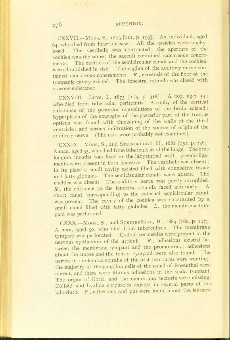 CXXVIL—Moos, S., 1873 [III, p. 199]- A.n individual, aged 64, who died from heart-disease. All the ossicles were anchy- losed. The vestibule was contracted; the aperture of the cochlea was the same; the sacculi contained calcareous concre- ments. The cavities of the semicircular canals and the cochlea, were diminished in size. The vagina of the auditory nerve con- tained calcareous concrements. R., exostosis of the floor of t:he tympanic cavity existed. The fenestra rotunda was closed with osseous substance. CXXVIII.—LuYS, I., 1875 [115, P- 318]- A boy, aged 14; who died from tubercular peritonitis. Atrophy of the cortical substance of the posterior convolutions of the brain existed ; hyperplasia of the neuroglia of the posterior part of the tractus opticus was found with thickening of the walls of the third ventricle; and serous infiltration of the source of origin of the auditory nerve. (The ears were probably not examined). CXXIX.—Moos, S., and Steinbrdgge, H., 1882 [152, p. 236]. A man, aged 35, who died from tuberculosis of the lungs. The crus longum incudis was fixed to the labyrinthal wall; pseudo-liga- ments were present in both fenestras. The vestibule was absent; in its place a small cavity existed filled with connective tissue and fatty globules. The semicircular canals were absent. The cochlea was absent. The auditory nerve was partly atrophied. R., the entrance to the fenestra rotunda faced anteriorly. A short canal, corresponding to the external semicircular canal, was present. The cavity of the cochlea was substituted by a 'small canal filled with fatty globules. L., the membrana tym- pani was perforated. CXXX.—Moos, S., and SxEiNBRticGE, H., 1884 [160, p. 247]. A man, aged 50, who died from tuberculosis. The membrana tympani was perforated. Colloid corpuscles were present in the nervous epithelium of the utricuh. R., adhesions existed be- tween the membrana tympani and the promontory ; adhesions about the stapes and the tensor tympani were also found. The nerves in the lamina spirahs of the first two turns were wanting ; the majority of the ganglion cells of the canal of Rosenthal were absent, and there were fibrous adhesions in the scala tympani. The organ of Corti, and the membrana tectoria were missmg. Colloid and hyaline corpuscles existed in several parts of the labyrinth. R., adhesions and pus were found about the fenestra