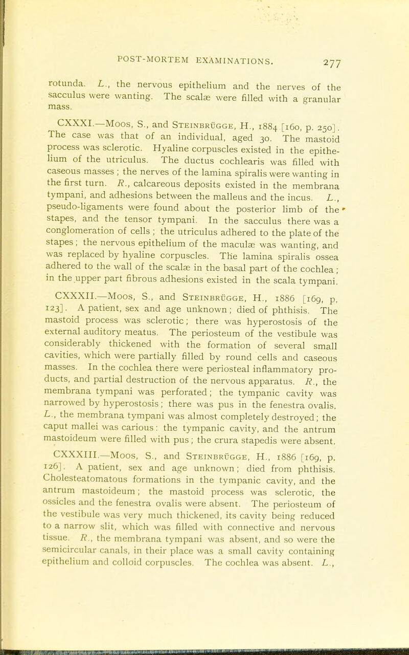 rotunda. L., the nervous epithelium and the nerves of the sacculus were wanting. The scalae were filled with a granular mass. CXXXI.—Moos, S., and Steinbrugge, H., 1884 [160, p. 250]. The case was that of an individual, aged 30. The mastoid process was sclerotic. Hyaline corpuscles existed in the epithe- lium of the utriculus. The ductus cochlearis was filled with caseous masses ; the nerves of the lamina spiralis were wanting in the first turn. R., calcareous deposits existed in the membrana tympani, and adhesions between the malleus and the incus. L., pseudo-Hgaments were found about the posterior limb of the ' stapes, and the tensor tympani. In the sacculus there was a conglomeration of cells ; the utriculus adhered to the plate of the stapes; the nervous epithelium of the macule was wanting, and was replaced by hyaline corpuscles. The lamina spiralis ossea adhered to the wall of the scalar in the basal part of the cochlea; in the upper part fibrous adhesions existed in the scala tympani! CXXXII.—Moos, S., and STEiNBRiiGGE, H., 1886 [i6g, p. 123]. A patient, sex and age unknown ; died of phthisis. The mastoid process was sclerotic; there was hyperostosis of the external auditory meatus. The periosteum of the vestibule was considerably thickened with the formation of several small cavities, which were partially filled by round cells and caseous masses. In the cochlea there were periosteal inflammatory pro- ducts, and partial destruction of the nervous apparatus. R., the membrana tympani was perforated; the tympanic cavity was narrowed by hyperostosis; there was pus in the fenestra ovalis. L., the membrana tympani was almost completely destroyed ; the caput mallei was carious: the tympanic cavity, and the antrum mastoideum were filled with pus; the crura stapedis were absent. CXXXIII.—Moos, S., and SxEiNBRtiGGE, H., 1886 [169, p. 126]. A patient, sex and age unknown; died from phthisis. Cholesteatomatous formations in the tympanic cavity, and the antrum mastoideum; the mastoid process was sclerotic, the ossicles and the fenestra ovalis were absent. The periosteum of the vestibule was very much thickened, its cavity being reduced to a narrow slit, which was filled with connective and nervous tissue. 7?., the membrana tympani was absent, and so were the .semicircular canals, in their place was a small cavity containing epithelium and colloid corpuscles. The cochlea was absent. L.,