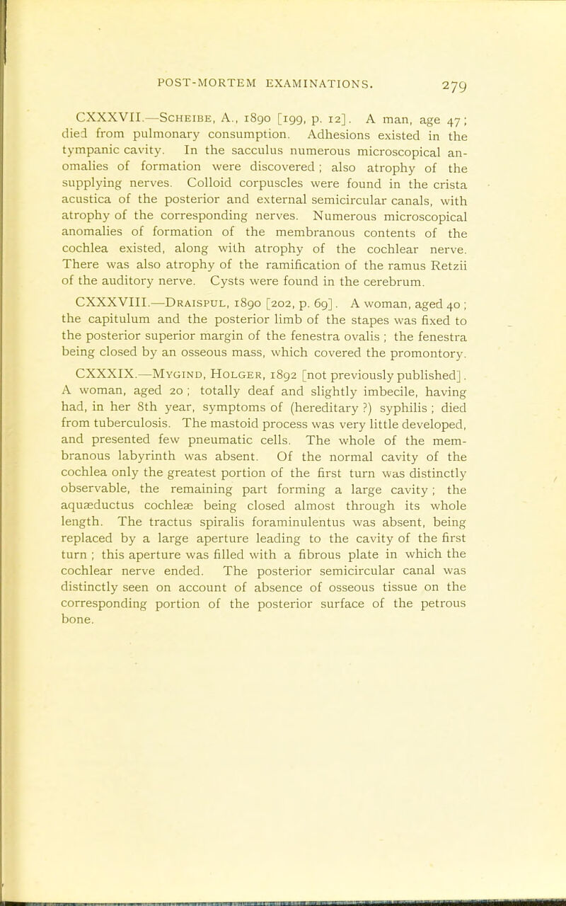 CXXXVIL—ScHEiBE, A., 1890 [199, p. 12]. A man, age 47; died from pulmonary consumption. Adhesions existed in the tympanic cavity. In the saccuhis numerous microscopical an- omalies of formation were discovered ; also atrophy of the supplying nerves. Colloid corpuscles were found in the crista acustica of the posterior and external semicircular canals, with atrophy of the corresponding nerves. Numerous microscopical anomalies of formation of the membranous contents of the cochlea existed, along with atrophy of the cochlear nerve. There was also atrophy of the ramification of the ramus Retzii of the auditory nerve. Cysts were found in the cerebrum. CXXXVIII.—Draispul, 1890 [202, p. 69]. A woman, aged 40 ; the capitulum and the posterior limb of the stapes was fixed to the posterior superior margin of the fenestra ovalis ; the fenestra being closed by an osseous mass, which covered the promontory. CXXXIX.—Mygind, Holger, 1892 [not previously published]. A woman, aged 20 ; totally deaf and slightly imbecile, having had, in her 8th year, symptoms of (hereditary ?) syphilis ; died from tuberculosis. The mastoid process was very little developed, and presented few pneumatic cells. The whole of the mem- branous labyrinth was absent. Of the normal cavity of the cochlea only the greatest portion of the first turn was distinctly observable, the remaining part forming a large cavity; the aquasductus cochleae being closed almost through its whole length. The tractus spiralis foraminulentus was absent, being replaced by a large aperture leading to the cavity of the first turn ; this aperture was filled with a fibrous plate in which the cochlear nerve ended. The posterior semicircular canal was distinctly seen on account of absence of osseous tissue on the corresponding portion of the posterior surface of the petrous bone.