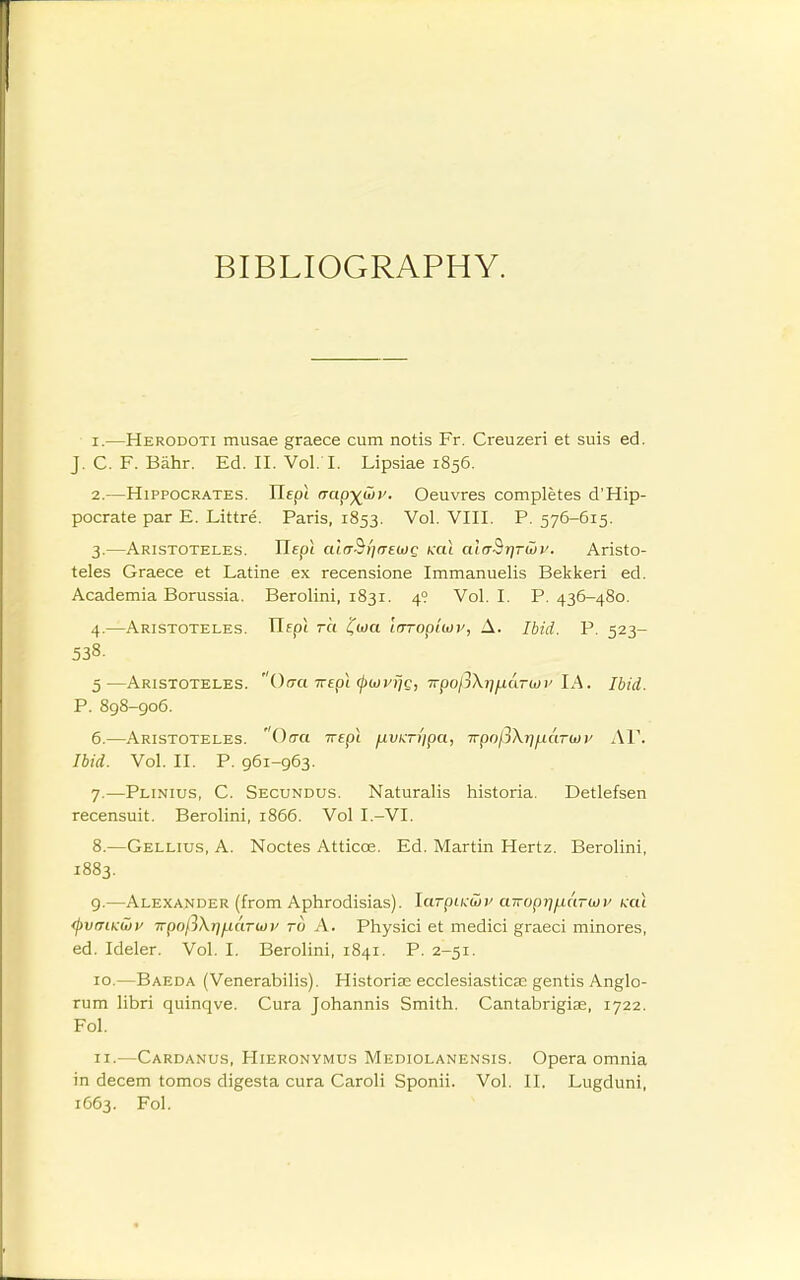 BIBLIOGRAPHY. 1. —Herodoti musae graece cum notis Fr. Creuzeri et suis ed. J. C. F. Bahr. Ed. II. Vol.1. Lipsiae 1856. 2. —Hippocrates. Uepi aapyGiv. Oeuvres completes d'Hip- pocrate par E. Littre. Paris, 1853. Vol. VIII. P. 576-615. 3. —Aristoteles. TlEpl altT^fitrewQ ml alffSr]rwy. Aristo- teles Graece et Latine ex recensione Immanuelis Bekkeri ed. Academia Borussia. Berolini, 1831. 49 Vol. I. P. 436-480. 4. —Aristoteles. ITfpt 7-0 i^aia irrropluii', A. Ibid. P. 523- 538. 5—Aristoteles. Orra irepi (puyijc, TrpofiX-qfiaTu)!' lA. Ibid. P. 898-906. 6. —Aristoteles. Orra Trepi fiv^ri'ipa, TTpol3\r]i.uiT(i)}' AV. Ibid. Vol. II. P. 961-963. 7. —Plinius, C. Secundus. Naturalis historia. Detlefsen recensuit. Berolini, 1866. Vol I.-VI. 8. —Gellius, a. Noctes Atticoe. Ed. Martin Hertz. Berolini, 1883. 9. —Alexander (from Aphrodisias). larpuMv airop-q^aruv ku\ <pvmKU)v wpoft\r]i.iaTiov to A. Physici et medici graeci minores, ed. Ideler. Vol. I. Berolini, 1841. P. 2-51. 10. —Baeda (Venerabilis). Historias ecclesiastical gentis Anglo- rum libri quinqve. Cura Johannis Smith. Cantabrigias, 1722. Fol. 11. —Cardanus, Hieronymus Mediolanensis. Opera omnia in decern tomos digesta cura Caroli Sponii. Vol. II. Lugduni, 1663. Fol.
