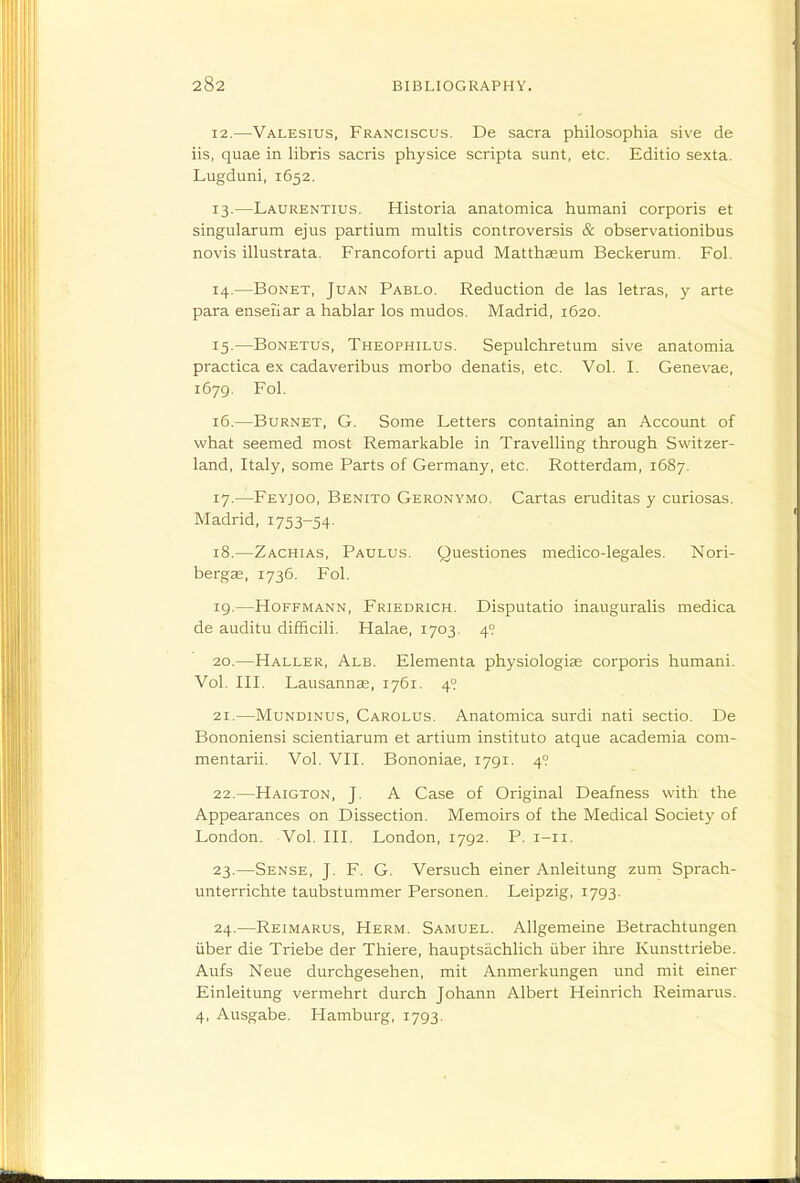 12. —Valesius, Franciscus. De sacra philosophia sive de iis, quae in libris sacris physice scripta sunt, etc. Editio sexta. Lugduni, 1652. 13. —Laurentius. Historia anatomica humani corporis et singularum ejus partium multis controversis & observationibus novis illustrata. Francoforti apud Mattha£um Beckerum. Fol. 14. —BoNET, Juan Pablo. Reduction de las letras, y arte para enseiiar a hablar los mudos. Madrid, 1620. 15. —BoNETUs, Theophilus. Sepulchretum sive anatomia practica ex cadaveribus morbo denatis, etc. Vol. I. Genevae, 1679. Fol. 16. —Burnet, G. Some Letters containing an Account of what seemed most Remarkable in Travelling through Switzer- land, Italy, some Parts of Germany, etc. Rotterdam, 1687. 17. —Feyjog, Benito Geronymo. Cartas eruditas y curiosas. Madrid, 1753-54- 18. —Zachias, Paulus. Questiones medico-legales. Nori- bergse, 1736. Fol. 19. —Hoffmann, Friedrich. Disputatio inauguralis medica de auditu difficili. Halae, 1703. 4? 20. —Haller, Alb. Elementa physiologiae corporis humani. Vol. III. Lausannse, 1761. 4° 21. —MuNDiNUS, Carolus. Aoatomica surdi nati sectio. De Bononiensi scientiarum et artium instituto atque academia com- mentarii. Vol. VII. Bononiae, 1791. 4? 22. —Haigton, J. A Case of Original Deafness with the Appearances on Dissection. Memoirs of the Medical Society of London. Vol. III. London, 1792. P. i-ii. 23. —Sense, J. F. G. Versuch einer Anleitung zum Sprach- unterrichte taubstummer Personen. Leipzig, 1793. 24. —Reimarus, Herm. Samuel. Allgemeine Betrachtungen liber die Triebe der Thiere, hauptsachlich iiber ihre Kunsttriebe. Aufs Neue durchgesehen, mit Anmerkungen und mit einer Einleitung vermehrt durch Johann Albert Heinrich Reimarus. 4, Ausgabe. Hamburg, 1793.