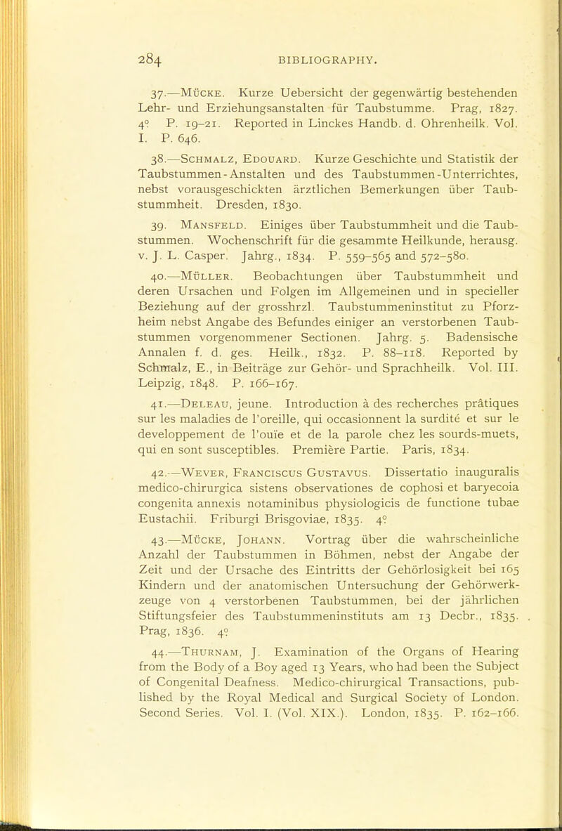 37. —MticKE. Kurze Uebersicht der gegenwartig bestehenden Lehr- und Erziehungsanstalten fiir Taubstumme. Prag, 1827. 4? P. 19-21. Reported in Linckes Handb. d. Ohrenheilk. Vol. I. P. 646. 38. —ScHMALZ, Edouard. Kurzc Geschichte und Statistik der Taubstummen-Anstalten und des Taubstummen-Unterrichtes, nebst vorausgeschickten arztlichen Bemerkungen iiber Taub- stummheit. Dresden, 1830. 39. Mansfeld. Einiges iiber Taubstummheit und die Taub- stummen. Wochenschrift fur die gesammte Heilkunde, herausg. V. J. L. Casper. Jahrg., 1834. P- 559~565 and 572-580. 40. —MuLLER. Beobachtungen iiber Taubstummheit und deren Ursachen und Folgen im Allgemeinen und in specieller Beziehung auf der grosshrzl, Taubstummeninstitut zu Pforz- heim nebst Angabe des Befundes einiger an verstorbenen Taub- stummen vorgenommener Sectionen. Jahrg. 5. Badensische Annalen f. d. ges. Heilk,, 1832. P. 88-118. Reported by Schinalz, E., in Beitrage zur Gehor- und Sprachheilk. Vol. III. Leipzig, 1848. P. 166-167. 41. —Deleau, jeune. Introduction a des recherches pratiques sur les maladies de I'oreille, qui occasionnent la surdite et sur le developpement de roui'e et de la parole chez les sourds-muets, qui en sont susceptibles. Premiere Partie. Paris, 1834. 42. —Wever, Franciscus Gustavus. Dissertatio inauguralis medico-chirurgica sistens observationes de cophosi et baryecoia congenita annexis notaminibus physiologicis de functione tubae Eustachii. Friburgi Brisgoviae, 1835. 4° 43. —MtiCKE, JoHANN. Vortrag iiber die wahrscheinliche Anzahl der Taubstummen in Bohmen, nebst der Angabe der Zeit und der Ursache des Eintritts der Gehorlosigkeit bei 165 Kindern und der anatomischen Untersuchung der Gehorwerk- zeuge von 4 verstorbenen Taubstummen, bei der jahrlichen Stiftungsfeier des Taubstummeninstituts am 13 Decbr., 1835. Prag, 1836. 49 44. —Thurnam, J. Examination of the Organs of Hearing from the Body of a Boy aged 13 Years, who had been the Subject of Congenital Deafness. Medico-chirurgical Transactions, pub- lished by the Royal Medical and Surgical Society of London. Second Series. Vol. I. (Vol. XIX.). London, 1835. P- 162-166.