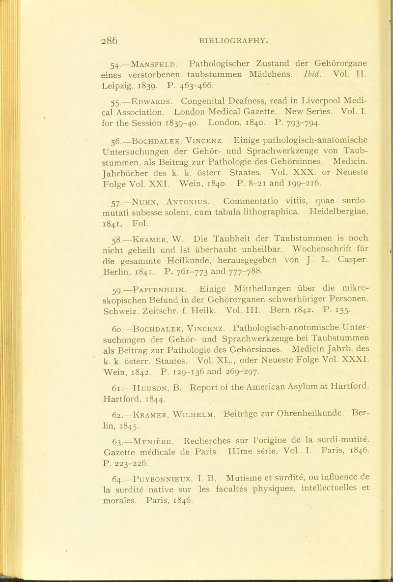 54. —Mansfeld. Pathologischer Zustand der Gehororgane eines verstorbenen taubstummen Madchens. Ibid. Vol. II. Leipzig, 1839. P. 463-466. 55. —Edwards. Congenital Deafness, read in Liverpool Medi- cal Association. London Medical Gazette. New Series. Vol. I. for the Session 1839-40. London, 1840. P. 793-794. 56. —BocHDALEK, ViNCENZ. Einige pathologisch-anatomische Untersuchungen der Gehor- und Sprachwerkzeuge von Taub- stummen, als Beitrag zur Pathologie des Gehorsinnes. Medicin. Jahrbiicher des k. k. osterr. Staates. Vol. XXX. or Neueste Folge Vol. XXI. Wein, 1840. P. 8-21 and 199-216. !^y.—NuHN, Antonius. Commentatio vitiis, quae surdo- mutati subesse solent, cum tabula lithographica. Heidelbergiae, 1841. Fol. 58. —Kramer, W. Die Taubheit der Taubstummen is noch nicht geheilt und ist iiberhaubt unheilbar. Wochenschrift fur die gesammte Heilkunde, herausgegeben von J. L. Casper. Berlin, 1841. P. 761-773 and 777-788. 59. —Pappenheim. Einige Mittheilungen iiber die mikro- skopischen Befund in der Gehororganen schwerhoriger Personen. Schweiz. Zeitschr. f. Heilk. Vol. III. Bern 1842. P. 155. 60. —BocHDALEK, ViNCENZ. Pathologisch-anotomische Unter- suchungen der Gehor- und Sprachwerkzeuge bei Taubstummen als Beitrag zur Pathologie des Gehorsinnes. Medicin Jahrb. des k. k. osterr. Staates. Vol. XL., oder Neueste Folge Vol. XXXI. Wein, 1842. P. 129-136 and 269-297. 61. —Hudson, B. Report of the American Asylum at Hartford. Hartford, 1844. 62. —Kramer, Wilhelm. Beitrage zur Ohrenheilkunde. Ber- lin, 1845. 63. —Meniere. Recherches sur I'origine de la surdi-mutite. Gazette medicale de Paris. Illme serie. Vol. I. Paris, 1846. P. 223-226. 64. —PuYBONNiEUX, I. B. Mutisme et surdite, ou influence de la surdite native sur les facultes physiques, intellectuelles et morales. Paris, 1846.
