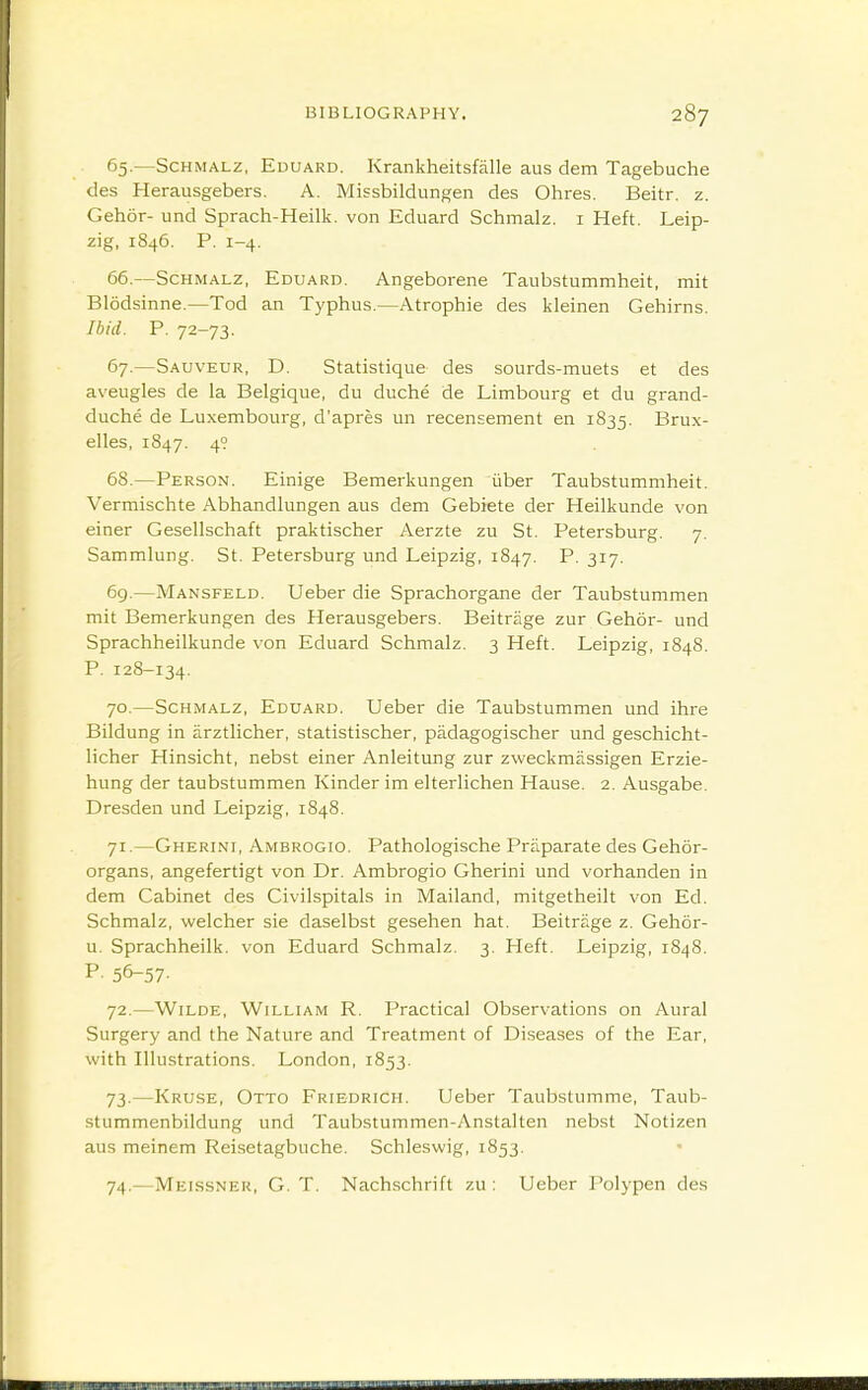 65. —SCHMALZ, Eduard. Krankheitsfalle aus dem Tagebuche des Herausgebers. A. Missbildungen des Ohres. Beitr. z. Gehor- und Sprach-Heilk. von Eduard Schmalz. i Heft. Leip- zig, 1846. P. 1-4. 66. —Schmalz, Eduard. Angeborene Taubstummheit, mit Blodsinne.—Tod an Typhus.—Atrophic des kleinen Gehirns. Ibid. P. 72-73. 67. —Sauveur, D. Statistique des sourds-muets et des aveugles de la Belgique, du duche de Limbourg et du grand- duche de Luxembourg, d'apres un recensement en 1835. Brux- elles, 1847. 49 68. —Person. Einige Bemerkungen iiber Taubstummheit. Vermischte Abhandlungen aus dem Gebiete der Heilkunde von einer Gesellschaft praktischer Aerzte zu St. Petersburg. 7. Sammlung. St. Petersburg und Leipzig, 1847. P. 317. 6g.—Mansfeld. Ueber die Sprachorgane der Taubstummen mit Bemerkungen des Herausgebers. Beitrage zur Gehor- und Sprachheilkunde von Eduard Schmalz. 3 Heft. Leipzig, 1848. P. 128-134. 70. —Schmalz, Eduard. Ueber die Taubstummen und ihre Bildung in arztlicher, statistischer, padagogischer und geschicht- licher Hinsicht, nebst einer Anleitung zur zweckmassigen Erzie- hung der taubstummen Kinder im elterlichen Hause. 2. Ausgabe. Dresden und Leipzig, 1848. 71. —Gherini, Ambrogio. Pathologische Praparate des Gehor- organs, angefertigt von Dr. Ambrogio Gherini und vorhanden in dem Cabinet des Civilspitals in Mailand, mitgetheilt von Ed. Schmalz, welcher sie daselbst gesehen hat. Beitrage z. Gehor- u. Sprachheilk. von Eduard Schmalz. 3. Heft. Leipzig, 1848. P- 56-57- 72. —Wilde, William R. Practical Observations on Aural Surgery and the Nature and Treatment of Diseases of the Ear, with Illustrations. London, 1853. 73. —Kruse, Otto Friedrich. Ueber Taubstumme, Taub- stummenbildung und Taubstummen-Anstalten nebst Notizen aus meinem Reisetagbuche. Schleswig, 1853. 74. —Mekssner, G. T. Nachschrift zu : Ueber Polypen des