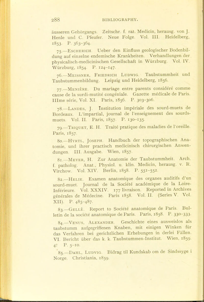 ausseren Gehorgangs. Zeitschr. f. rat. Medicin, herausg. von J. Henle und C. Pfeufer. Neue Folge. Vol. III. Heidelberg, 1853. P. 363-364- 75.—EscHERiCH. Ueber den Einfluss geologischer Bodenbil- dung auf einzelne endemische Krankheiten. Verhandlungen der. physicalisch-medicinischen Gesellschaft in Wiirzburg. Vol. IV. Wiirzburg, 1854. P. 124-147. y5.—Meissner, Friedrich Ludwig. Taubstummheit und Taubstummenbildung. Leipzig und Heidelberg, 1856. yy.—Meniere. Du mariage entre parents considere comme cause de la surdi-mutite congeniale. Gazette medicale de Paris. Illme serie, Vol. XI. Paris, 1856. P. 303-306. y8.—Landes, J. Institution imperiale des sourd-muets de Bordeaux. L'impartial, journal de I'enseignement des sourds- muets. Vol. II. Paris, 1857. P. 130-135. 79. —Triquet, E. H. Traite pratique des maladies de I'oreille. Paris, 1857. 80. —Hyrtl, Joseph. Handbuch der topographischen Ana- tomie, und ihrer practisch medicinisch chirurgischen Anwen- dungen. III. Ausgabe. Wien, 1857. 81. —Meyer, H. Zur Anatomie der Taubstummheit. Arch, f. patholog. Anat., Physiol, u. klin. Medicin, herausg. v. R. Virchow. Vol. XIV. Berlin, 1858. P. 551-552- 82. —Helie. Examen anatomique des organes auditifs d'un sourd-muet. Journal de la Societe academique de la Loire- Inferieure. Vol. XXXIV. 177 livraison. Reported in Archives generales de Medecine. Paris 1858. Vol. II. (Series V. Vol. XII). P. 485-487- 83. —Gelle. Report to Societe anatomique de Paris. Bul- letin de la societe anatomique de Paris. Paris, 1858. P. 330-333- 84. —Venits, Alexander. Geschichte eines ausweislos als taubstumm aufgegriffenen Knaben, mit einigen Winken fur das Verfahren bei gerichtlichen Erhebungen in derlei Fallen. VI. Bericht liber das k. k. Taubstummen-Institut. Wien, 1859. 4? P. 5-10. 85. —Dahl, Ludvig. Bidrag til Kundskab om de Sindssyge i Norge. Christiania, 1859.
