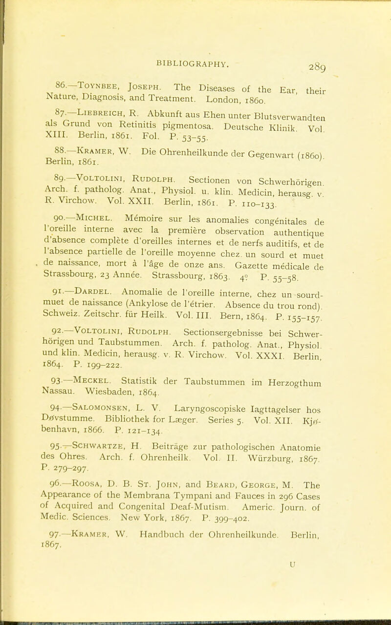 86. —ToYNBEE, Joseph. The Diseases of the Ear their Nature, Diagnosis, and Treatment. London, i860. 87. -L1EBREICH, R. Abkunft aus Ehen unter Blutsverwandten als Grund von Retinitis pigmentosa. Deutsche Klinik Vol XIII. Berlin, 1861. Fol. P. 53-55. 88. —Kramer, W. Die Ohrenheilkunde der Gegenwart (i86o) Berlin, 1861. 89. —VoLTOLiNi, Rudolph. Sectionen von Schwerhorigen Arch. f. patholog. Anat., Physiol, u. klin. Medicin, herausg v R. Virchow. Vol. XXII. Berlin, 1861. P. 110-133. 90. —Michel. Memoire sur les anomalies congenitales de I'oreille interne avec la premiere observation authentique d'absence complete d'oreilles internes et de nerfs auditifs, et de I'absence partielle de I'oreille moyenne chez. un sourd et' muet . de naissance, mort a I'age de onze ans. Gazette medicale de Strassbourg, 23 Annee. Strassbourg, 1863. 4? P. 55-58. 91. —Dardel. Anomalie de I'oreille interne, chez un sourd- muet de naissance (Ankylose de I'etrier. Absence du trou rond) Schweiz. Zeitschr. fur Heilk. Vol. III. Bern, 1864. P. 155-157. 92. —VoLTOLiNi, Rudolph. Sectionsergebnisse bei Schwer- horigen und Taubstummen. Arch. f. patholog. Anat., Physiol, und klin. Medicin, herausg. v. R. Virchow. Vol. XXXI. Berlin, 1864. P. 199-222. 93 —Meckel. Statistik der Taubstummen im Herzogthum Nassau. Wiesbaden, 1864. 94. —Salomonsen, L. V. Laryngoscopiske lagttagelser hos Difvstumme. Bibliothek for Lseger. Series 5. Vol. XII. K}>^- benhavn, 1866. P. 121-134. 95. —ScHVVARTZE, H. Bcitrage zur pathologischen Anatomie des Ohres. Arch. f. Ohrenheilk. Vol II. Wurzburg, 1867. P. 279-297. 96. —RoosA, D. B. St. John, and Beard, George, M. The Appearance of the Membrana Tympani and Fauces in 296 Cases of Acquired and Congenital Deaf-Mutism. Americ. Journ. of Medic. Sciences. New York, 1867. P. 399-402. 97. —Kramp£r, W. Handbuch der Ohrenheilkunde. Berlin. 1867. u