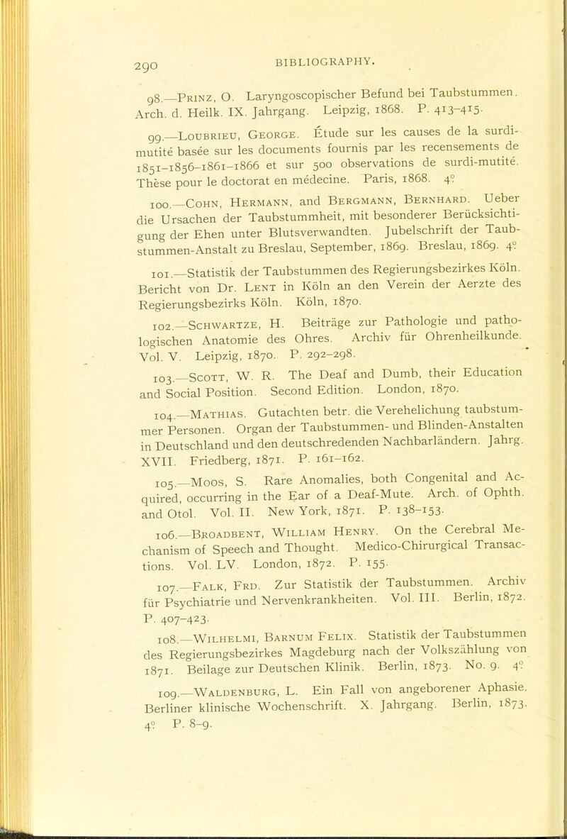 g8.—Prinz, O. Laryngoscopischer Befund bei Taubstummen. Arch. d. Heilk. IX. Jahrgang. Leipzig, 1868. P. 413-415- gg _.LouBRiEU, George. Etude sur les causes de la surdi- mutitebasee sur les documents fournis par les recensements de 1851-1B56-1861-1865 et sur 500 observations de surdi-mutite. These pour le doctorat en medecine. Paris, 1868. 4? 100. —CoHN, Hermann, and Bergmann, Bernhard. Ueber die Ursachen der Taubstummheit, mit besonderer Beriicksichti- gung der Ehen unter Blutsverwandten. Jubelschrift der Taub- stummen-Anstalt zu Breslau, September, 1869. Breslau, 1869. 4? 101. —Statistik der Taubstummen des Regierungsbezirkes Koln. Bericht von Dr. Lent in Koln an den Verein der Aerzte des Regierungsbezirks Koln. Koln, 1870. 102. —Schwartze, H. Beitriige zur Pathologic und patho- logischen Anatomic des Ohres. Archiv fiir Ohrenheilkunde. ^ Vol. V. Leipzig, 1870. P. 292-298. 103. —Scott, W. R. The Deaf and Dumb, their Education and Social Position. Second Edition. London, 1870. 104. —Mathias. Gutachten betr. die VereheUchung taubstum- mer Personen. Organ der Taubstummen- und Blinden-Anstalten in Deutschland und den deutschredenden Nachbarlandern. Jahrg. XVn. Friedberg, 1871. P. 161-162. 105 —Moos, S. Rare Anomalies, both Congenital and Ac- quired, occurring in the Ear of a Deaf-Mute. Arch, of Ophth. andOtol. Vol. IL New York, 1871. P. 138-153- 106 —Broadbent, William Henry. On the Cerebral Me- chanism of Speech and Thought. Medico-Chirurgical Transac- tions. Vol. LV. London, 1872. P. 155- 107. —Falk, Frd. Zur Statistik der Taubstummen. Archiv fur Psychiatric und Mervenkrankheiten. Vol. HL Berlin, 1872. P. 407-423. 108. —Wilhelmi, Barnum Felix. Statistik der Taubstummen des Regierungsbezirkes Magdeburg nach der Volkszahlung von 1871. Beilage zur Deutschen Klinik. Berlin, 1873. No. 9. 4': 109. —Waldenburg, L. Ein Fall von angeborener Aphasie. Berliner klinische Wochenschrift. X. Jahrgang. Berlin, 1873. 49 P. 8-9.