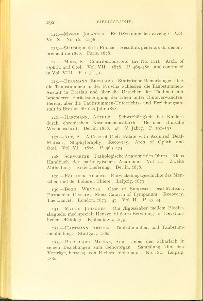 122. —Mygge, Johannes. Er D/<vstumheden arvelig ? Ibid. Vol. X. No. i6. 1878. 123. —Statistique de la France. Resultats generaux du denom- brement de 1876. Paris, 1878. 124. —Moos, S. Contributions, etc. (see No. iii). Arch, of Ophth. and Otol. Vol. VII. 1878. P. 465-480 ; and continued in Vol. VIII. P. 115-131- 125. —Bergmann, Bf.rnhard. Statistische Bemerkungen iiber die Taubstummen in der Provinz Schlesien, die Taubstummen- Anstalt in Breslau und iiber die Ursachen der Taubheit 'mit besonderen Beriicksichtigung der Ehen unter Blutsverwandten. Bericht iiber die Taubstummen-Unterrichts- und Erziehungsan- stalt in Breslau fiir das Jahr 1878. 126. —Hartmann, Arthur. Schwerhorigkeit bei Kindern durch chronischen Nasenrachencatarrh. Berliner klinische Wochenschrift. Berlin, 1878. 49 V. Jahrg. P. 191-193. 127. —Alt, a. a Case of Cleft Palate with Acquired Deaf- Mutism ; Staphyloraphy ; Recovery. Arch, of Ophth. and Otol. Vol. VI. 1878. P. 569-573. 128. —Schvvartze. Pathologische Anatomic des Ohres. Klebs Handbuch der pathologischen Anatomic. Vol II. Zweite Abtheilung. Erste Lieferung. Berlin, 1878. 129. —KoLLiKER, Albert. Entwickelungsgeschichte des Men- schen und der hoheren Thiere. Leipzig, 1879. 130. —BoGG, Wemyss. Case of Supposed Deaf-Mutism; Eustachian Closure ; Moist Catarrh of Tympanum ; Recovery. The Lancet. London, 1879. 49 Vol. II. P. 43-44- 131. —Mygge, Johannes. Om jEgteskaber mellem Blodbe- slaegtede, med specielt Hensyn til deres Betydning for Djovstum- hedens .lEtiologi. Kjabenhavn, 1879. 132. —Hartmann, Arthur. Taubstummheit und Taubstum- menbildung. Stuttgart, 1880. 133. —Burckhardt-Merian, Alb. Ueber den Scharlach in seinen Beziehungen zum Gehororgan. Sammlung klinischer Vortrage, herausg. von Richard Volkmann. No. 182. Leipzig, 1880.