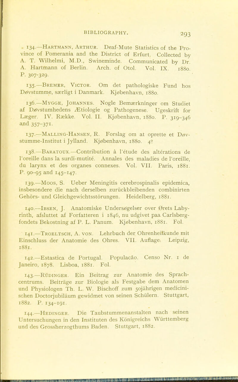 134 —Hartmann, Arthur. Deaf-Mute Statistics of the Pro- vince of Pomerania and the District of Erfurt. Collected by A. T. Wilhelmi, M.D., Swineminde. Communicated by Dr. A. Hartmann of Berlin. Arch, of Otol. Vol. IX. 1880. P. 307-329. 135-—Bremer, Victor. Om det pathologiske Fund hos Dffvstumme, sserligt i Danmark. Kj£(benhavn, 1880. 136. —Mygge, Johannes. Nogle Bemserkninger om Studiet af Dj^vstumhedens jEtiologie og Pathogenese. Ugeskrift for Lseger. IV. Rjekke. Vol. II. Kjf^benhavn, 1880. P. 319-346 and 357-371- 137. —Malling-Hansen, R. Forslag om at oprette et Dbv- stumme-Institut i Jylland. Kj£(benhavn, 1880. 4? 138. —Baratoux.—Contribution a I'etude des alterations de I'oreille dans la surdi-mutite. Annales des maladies de I'oreille, du larynx et des organes connexes. Vol. VII. Paris, 1881. P. 90-95 and 145-147. 139. —Moos, S. Ueber Meningitis cerebrospinalis epidemica, insbesondere die nach derselben zuriickbleibenden combinirten Gehors- und Gleichgewichtsstorungen. Heidelberg, 1881. 140. —Ibsen, J. Anatomiske Undersje(gelser over 0rets Laby- rinth, afsluttet af Forfatteren i 1846, nu udgivet paa Carlsberg- fondets Bekostning af P. L. Panum. Kjj^benhavn, 1881. Fol. 141. —Troeltsch, a. von. Lehrbuch der Ohrenheilkunde mit Einschluss der Anatomie des Ohres. VII. Auflage^ Leipzig, 1881. 142. —Estastica de Portugal. Populacao. Censo Nr. i de Janeiro, 1878. Lisboa, 1881. Fol. 143. —Rudinger. Ein Beitrag zur Anatomie des Sprach- centrums. Beitrage zur Biologie als Festgabe dem Anatomen und Physiologen Th. L. W. Bischoff zum 5ojahrigen medicini- schen Doctor]ubilaum gewidmet von seinen Schiilern. Stuttgart, 1882. P. 134-191. 144. —Hedinger, Die Taubstummenanstalten nach seinen Untersuchungen in den Instituten des Konigreichs Wiirttemberg und des Grossherzogthums Baden. Stuttgart, 1882.