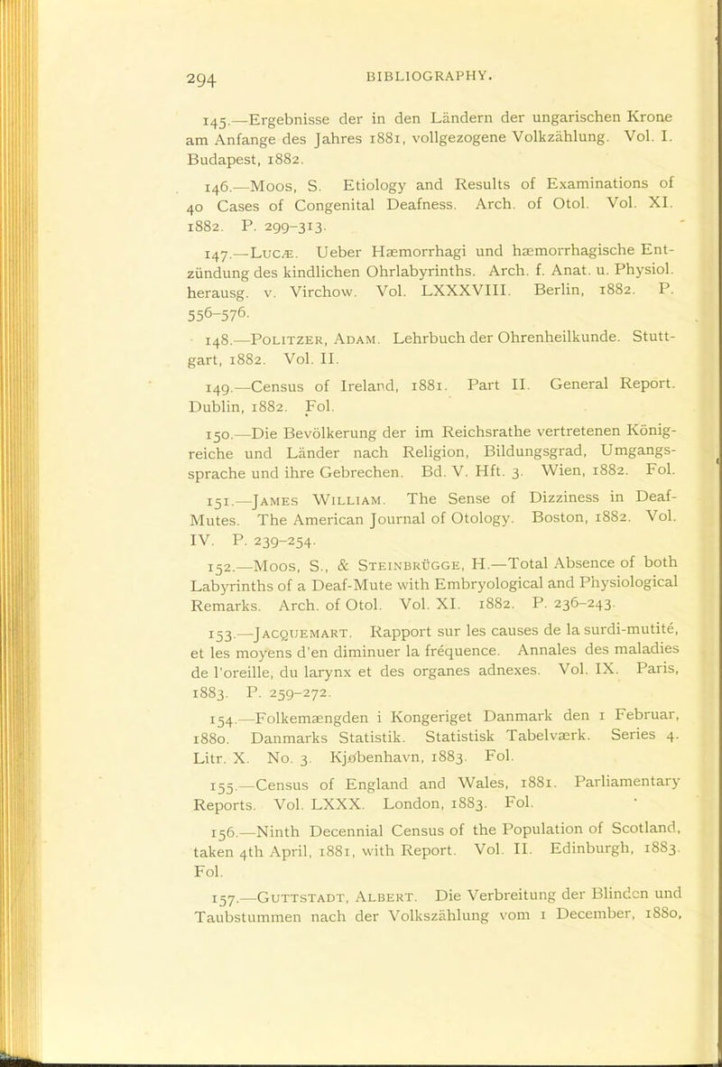 1^2.—Ergebnisse der in den Landern der ungarischen Krone am Anfange des Jahres 1881, voUgezogene Volkzahlung. Vol. I. Budapest, 1882. 146. —Moos, S. Etiology and Results of Examinations of 40 Cases of Congenital Deafness. Arch, of Otol. Vol. XI. 1882. P. 299-313. 147. —Luc.'E. Ueber Hsemorrhagi und hsemorrhagische Ent- ziindung des kindlichen Ohrlabyrinths. Arch. f. Anat. u. Physiol, herausg. v. Virchow. Vol. LXXXVIII. Berlin, 1882. P. 556-576. • 148.—PoLiTZER, Adam. Lehrbuch der Ohrenheilkunde. Stutt- gart, 1882. Vol. II. 149. —Census of Ireland, 1881. Part II. General Report. Dublin, 1882. Fo\. 150. —Die Bevolkerung der im Reichsrathe vertretenen Konig- reiche und Lander nach Religion, Bildungsgrad, Umgangs- sprache und ihre Gebrechen. Bd. V. Hft. 3. Wien, 1882. Fol. 151. —James William. The Sense of Dizziness in Deaf- Mutes. The American Journal of Otology. Boston, 18S2. Vol. IV. P. 239-254. 152. —Moos, S., & Steinbrugge, H.—Total Absence of both Labyrinths of a Deaf-Mute with Embryological and Physiological Remarks. Arch, of Otol. Vol. XI. 1882. P. 236-243. 153. —Jacquemart. Rapport sur les causes de la surdi-mutite, et les moyens d'en diminuer la frequence. Annales des maladies de I'oreille, du larynx et des organes adnexes. Vol. IX. Paris, 1883. P. 259-272. 154. —Folkemsengden i Kongeriget Danmark den i Februar, 1880. Danmarks Statistik. Statistisk Tabelvserk. Series 4. Litr. X. No. 3. Kj^^benhavn, 1883. Fol. 155. —Census of England and Wales, 1881. Parliamentary Reports. Vol. LXXX. London, 1883. Fol. 136.—Ninth Decennial Census of the Population of Scotland, taken 4th April, 1881, with Report. Vol.11. Edinburgh, 18S3. Fol. 157.—GuTTsTADT, Albert. Die Verbreitung der Blindcn und Taubstummen nach der Volkszahlung vom i December, 1880,