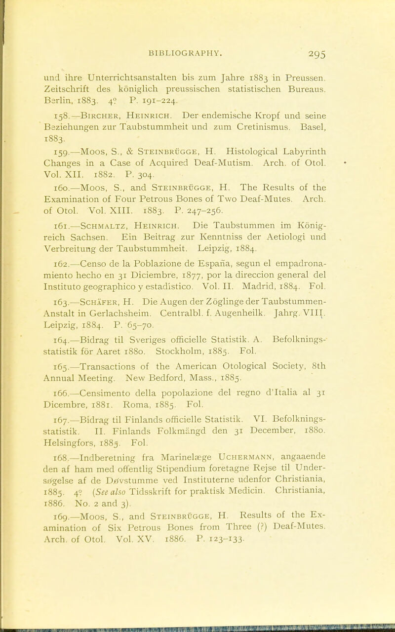 und ihre Unterrichtsanstalten bis zum Jahre 1883 in Preussen. Zeitschrift des koniglich preussischen statistischen Bureaus. Bsrlia, 1883. 49 P. 191-224. 158. —BiRCHER, Heinrich. Der cndemische Kropf und seine Baziehungen zur Taubstummheit und zum Cretinismus. Basel, 1883, 159. —Moos, S., & Steinbrugge, H. Histological Labyrinth Changes in a Case of Acquired Deaf-Mutism. Arch, of Otol. Vol. XII. 1882. P. 304. 160. —Moos, S., and Steinbrugge, H. The Results of the Examination of Four Petrous Bones of Two Deaf-Mutes. Arch, of Otol. Vol. XIII. 1883. P. 247-256. 161. —Schmaltz, Heinrich. Die Taubstummen im Konig- reich Sachsen. Ein Beitrag zur Kenntniss der Aetiologi und Verbreitung der Taubstummheit. Leipzig, 1884. 162. —Censo de la Poblazione de Espaiia, segun el empadrona- miento hecho en 31 Diciembre, 1877, por la direccion general del Institute geographico y estadistico. Vol. II. Madrid, 1884. Fol. 163. —ScH.iFER, H. Die Augen der Zoglingeder Taubstummen- Anstalt in Gerlachsheim. Centralbl. f. Augenheilk. Jahrg. VIII. Leipzig, 1884. P. 65-70. 164. —Bidrag til Sveriges officielle Statistik. A. Befolknings- statistik for Aaret 1880. Stockholm, 1885. Fol. 165. —Transactions of the American Otological Society, 8th Annual Meeting. New Bedford, Mass., 1885. 166. —Censimento della popolazione del regno d'ltalia al 31 Dicembre, 1881. Roma, 1885. Fol. 167. —Bidrag til Finlands officielle Statistik. VI. Befolknings- statistik. II. Finlands Folkmangd den 31 December, 1880. Helsingfors, 1885. Fol. 168. —Indberetning fra Marinela;ge Uchermann, angaaende den af ham med offentlig Stipendium foretagne Rejse til Under- sagelse af de DjfJvstumme ved Instituterne udenfor Christiania, 1885. 49 (5«^fl/.?o Tidsskrift for praktisk Medicin. Christiania, 1886. No. 2 and 3), 169. —Moos, S., and Steinbrugge, H. Results of the Ex- amination of Six Petrous Bones from Three (?) Deaf-Mutes. Arch, of Otol. Vol. XV. 1886. P. 123-133.