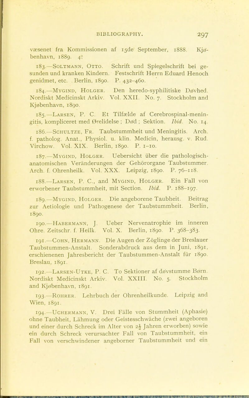 vassenet fra Kommissionen af i5de September, 1888. Kjjtf- benhavn, 1889. 4° 183. —SoLTMANN, Otto. Schrift und Spiegelschrift bei ge- SLinden und kranken Ivindern. Festschrift Harm Eduard Henoch genidmet, etc. Berlin, 1890. P. 432-460. 184. —Mygind, Holger. Den heredo-syphilitiske D^^vhed. Nordiskt Medicinskt Arkiv. Vol. XXII. No. 7. Stockholm and Kjobenhavn, 1890. 185. —Larsen, p. C. Et Tilfselde af Cerebrospinal-menin- gitis, kompliceret med 0relidelse ; Djefd ; Sektion. Ibid. No. 14. 186. —ScHULTZE, Fr. Taubstummheit und Meningitis. Arch, f. patholog. Anat., Physiol, u. klin. Medicin, herausg. v. Rud. Virchow. Vol. XIX. Berlin, 1890. P. i-io. 187. —Mygind, Holger. Uebersicht iiber die pathologisch- anatomischen Veranderungen der Gehororgane Taubstummer. Arch. f. Ohrenheilk. Vol. XXX. Leipzig, 1890. P. 76-118. 188. —Larsen, P. C, and Mygind, Holger. Ein Fall von erworbener Taubstummheit, mit Section. Ibid. P. 188-197. 189. —Mygind, Holger. Die angeborene Taubheit. Beitrag zur Aetiologie und Pathogenese der Taubstummheit. Berlin, i8go. 190. —Habermann, J. Ueber Nervenatrophie im inneren Ohre. Zeitschr. f. Heilk. Vol. X. Berlin, 1890. P. 368-383. 191. —CoHN, Hermann. Die Augen der Zoghnge der Breslauer Taubstummen-Anstalt. Sonderabdruck aus dem in Juni, 1891, erschienenen Jahresbericht der Taubstummen-Anstalt fiir 1890. Breslau, i8gi. 192. —Larsen-Utke, p. C. To Sektioner af dc^vstumme B^rn. Nordiskt Medicinskt Arkiv. Vol. XXIII. No. 5. Stockholm and Kjflbenhavn, 1891. 193. —Rohrer. Lehrbuch der Ohrenheilkunde. Leipzig and Wien, 1891. 194. —Uchermann, V. Drei Falle von Stummheit (Aphasie) ohne Taubheit, Lahmung oder Geistesschwache (zwei angeboren und einer durch Schreck im Alter von Jahren erworben) sowie ein durch Schreck verursachter Fall von Taubstummheit, ein Fall von verschwindener angeborner Taubstummheit und ein
