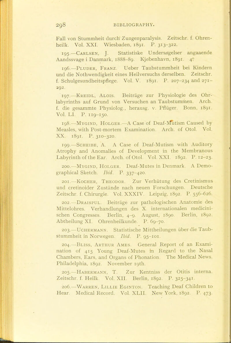 Fall von Stummheit durch Zungenparalysis. Zeitschr. f. Ohren- heilk. Vol. XXI. Wiesbaden, 1891. P. 313-322. 195. —Carlsen, J. Statistiske Undersje^gelser angaaende Aandssvage i Danmark, 1888-89. Kj£*benhavn, 1891. 4? 196. —Pluder, Franz. Ueber Taubstummheit bei Kindern und die Nothwendigkeit eines Heilversuchs derselben. Zeitschr. f. Schulgesundheitspflege. Vol. V. 1891. P. 207-234 and 271- 292. 197. —Kreidl, Alois. Beitrage zur Physiologie des Ohr- labyrinths auf Grund von Versuchen an Taubstummen. Arch, f. die gesammte Physiolog., herausg. v. Pfluger. Bonn, 1891. Vol. LI. P. 119-150. 198. —Mygind, Holger.—A Case of Deaf-lvRitism Caused by Measles, with Post-mortem Examination. Arch, of Otol. Vol. XX. i8gi. P. 310-320. 199. —Scheibe, a. a Case of Deaf-Mutism with Auditory Atrophy and Anomalies of Development in the Membranous Labyrinth of the Ear. Arch, of Otol. Vol. XXI. 1892. P. 12-23. 200. —Mygind, Holger. Deaf-Mutes in Denmark. A Demo- graphical Sketch. Ibid. P. 337-420. 201. —Kocher, Theodor. Zur Verhiitung des Cretinismus und cretinoider Zustiinde nach neuen Forschungen. Deutsche Zeitschr. f. Chirurgie. Vol. XXXIV. Leipzig, 1892. P. 556-626. 202. —Draispul. Beitrage zur pathologischen Anatomie des Mittelohres. Verhandlungen des X. internationalen medicini- schen Congresses. Berlin, 4-9. August, 1890. Berlin, 1892. Abtheilung XI. Ohrenheilkunde. P. 69-70. 203. —Uchermann. Statistische Mittheilungen iiber die Taub- stummheit in Norwegen. Ibid. P. 95-101. 204. —Bliss, Arthur Ames. General Report of an Exami- nation of 415 Young Deaf-Mutes in Regard to the Nasal Chambers, Ears, and Organs of Phonation. The Medical News. Philadelphia, 1892. November 19th. 205. —Habermann, T. Zur Kentniss der Otitis interna. Zeitschr. f. Heilk. Vol. XII. Berlin, 1892. P. 325-341. 206. —Warren, Lillie Eginton. Teaching Deaf Children to Hear. Medical Record. Vol. XLII. New York, 1892. P. 473.