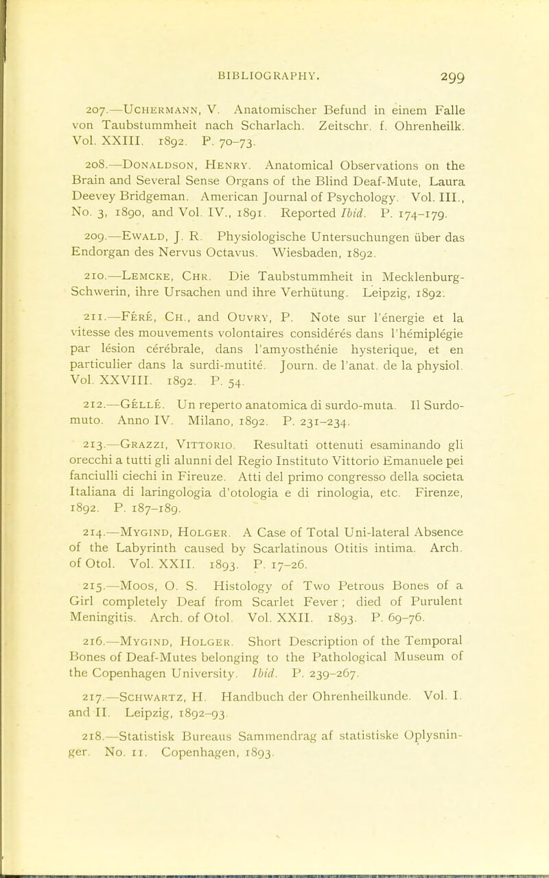 207. —UcHERMANN, V. Aiiatomischer Befund in einem Falle von Taubstummheit nach Scharlach. Zeitschr. f. Ohrenheilk. Vol. XXIII. 1892. P. 70-73. 208. —Donaldson, Henry. Anatomical Observations on the Brain and Several Sense Orfrans of the Blind Deaf-Mute, Laura Deevey Bridgeman. American Journal of Psychology. Vol. III., No. 3, 1890, and Vol, IV., 1891. Reported Ibid. P. 174-179. 2og.—EwALD, J. R. Physiologische Untersuchungen iiber das Endorgan des Nervus Octavus. Wiesbaden, 1892. 210. —Lemcke, Chr. Die Taubstummheit in Mecklenburg- Schwerin, ihre Ursachen und ihre Verhiitung. Leipzig, 1892. 211. —Fere, Ch., and Ouvrv, P. Note sur I'energie et la Vitesse des mouvements volontaires consideres dans I'hemiplegie par lesion cerebrale, dans I'amyosthenie hysterique, et en particulier dans la surdi-mutite. Journ. de I'anat. de la physiol. Vol. XXVIII. 1892. P. 54. 212. —Gelle. Un reperto anatomica di surdo-muta. II Surdo- niuto. Anno IV. Milano, 1892. P. 231-234. 213. —Grazzi, Vittorio. Resultati ottenuti esaminando gli orecchi a tutti gli alunni del Regio Instituto Vittorio Emanuele pei fanciulli ciechi in Fireuze. Atti del primo congresso della societa Italiana di laringologia d'otologia e di rinologia, etc. Firenze, 1892. P. 187-189. 214. —Mygind, Holger. a Case of Total Uni-lateral Absence of the Labyrinth caused by Scarlatinous Otitis intiraa. Arch. ofOtol, Vol. XXII. 1893. P. 17-26. 215. —Moos, O. S. Histology of Two Petrous Bones of a Girl completely Deaf from Scarlet Fever; died of Purulent Meningitis. Arch. ofOtol. Vol. XXII. 1893. P. 69-76. 216. —Mygind, Holger. Short Description of the Temporal Bones of Deaf-Mutes belonging to the Pathological Museum of the Copenhagen University. Ibid. P. 239-267. 217. —Schwartz, H. Handbuch der Ohrenheilkunde. Vol. I. and II. Leipzig, 1892-93. 218. —Statistisk Bureaus Sammendrag af statistiske Oplysnin- ger. No. II. Copenhagen, 1893.