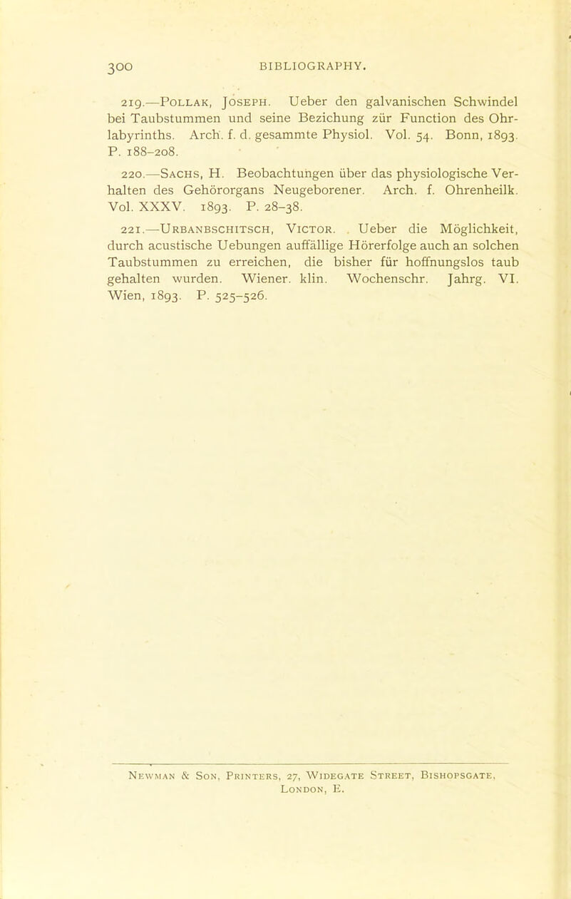 219. —PoLLAK, Joseph. Ueber den galvanischen Schwindel bei Taubstummen und seine Bezichung zur Function des Ohr- labyrinths. Arch. f. d. gesammte Physiol. Vol. 54. Bonn, 1893. P. 188-208. 220. —Sachs, H. Beobachtuhgen iiber das physiologische Ver- halten des Gehororgans Neugeborener. Arch. f. Ohrenheilk. Vol. XXXV. 1893, P. 28-38. 221. —Urbanbschitsch, Victor. Ueber die Moglichkeit, durch acustische Uebungen auffallige Horerfolge auch an solchen Taubstummen zu erreichen, die bisher fur hoffnungslos taub gehalten wurden. Wiener, klin. Wochenschr. Jahrg. VI. Wien, 1893. P. 525-526. Newman & Son, Printers, 27, Wideg.ate Street, Bishopsgate, London, E.