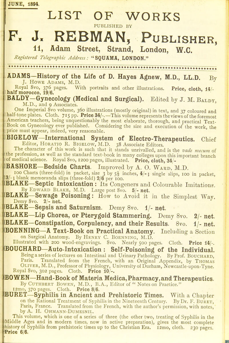 JUNE, 1894. LIST OF WORKS PUBLISHED BY F. J. REBMAN, Pu BLISHER, 11, Adam Street, Strand, London, W.C. Registered Telegraphic Address: SQUAMA,.LONDON. ADAMS—History of the Life of D. Hayes Agnew, M.D., LL.D. By J. Howe Adams, M.D. Royal 8vo, 376 pages. With portraits and other illustrations. Price, cloth. 14/- half morocco, 19/6. BALDY—Gynecology (Medical and Surgical). Edited by J. M. Baldy, M.D., and 9 Associates. ' One Imperial 8vo volume, 360 illustrations (mostly original) in text, and 37 coloured and half-tone plates. Cloth. 715 PP- Price 34/-. —This volume represents the views of the foremost American teachers, being unquestionably the most elaborate, thorough, and practical Text- Book on Gynecology ever published. Considering the size and execution of the work, the price must appear, indeed, very reasonable. BIGELOW—International System of Electro-Therapeutics. Chief Editor, Horatio R. Bigelow, M.D. 38 Associate Editors. The character of this work is such that it stands unrivalled, and is the vade niecum of the profession, as well as the standard text-book in many colleges upon this important branch of medical science. Royal 8vo, 1200 pages, illustrated. Price, cloth, 34/- BASHORE—Bedside Charts. Improved by A. 0. Ward, M.D. 100 Charts (three-fold) in packet, size 3 by 5I inches, 4/-; single slips, 100 in packet, 3/-; blank memoranda slips (three-fold) 2/6 per 100. BLAKE—Septic Intoxication : Its Congeners and Colourable Imitations. By Edward Blake, M.D. Large post 8vo. 5/-net. BLAKE—Sewage Poisoning: How to Avoid it in the Simplest Way, Demy 8vo. 2/- net. BLAKE—Sepsis and Saturnism. Demy 8vo. 1/- net. BLAKE—Lip Chorea, or Pterygoid Stammering. Demy 8vo. 2/- net. BLAKE—Constipation, Corpulency, and their Results. 8vo. 1/- net. BOENNING—A Text-Book on Practical Anatomy. Including a Section on Surgical Anatomy. By Henry C. Boenning, M.D. Illustrated with 200 wood-engravings. 8vo. Nearly 500 pages. Cloth. Price 14/-. BOUCHARD—Auto-Intoxication : Self-Poisoning of the Individual. Being a series of lectures on Intestinal and Urinary Pathology. By Prof. Bouchard, Paris. Translated from the French, with an Original Appendix, by Thomas Oliver, M.D., Professor of Physiology, University of Durham, Newcastle-upon-Tyne. Royal 8vo, 302 pages. Cloth. Price 10/-. BOWEN—Hand-Book of Materia Medica, Pharmacy, and Therapeutics. By CuTHBERT BowEN, M.D., B.A., Editor of  Notes on Practice. I2ma, 370 pages. Cloth. Price 8/6. BURET—Syphilis in Ancient and Prehistoric Times. With a Chapter on the Rational Treatment of Syphilis in the Nineteenth Century. By Dr. F. Buret, Paris, France. Translated from the French, with the author's permission, with notes, by A. II. Ohmann-Dumesnil. This volume, which is one of a series of three (the other two, treating of Syphilis in the Middle Ages and in modern times, now in active preparation), gives the most complete history of Syphilis from prehistoric times up to the Christian Era. i2mo, cloth. 230 pages. Price 6/6.