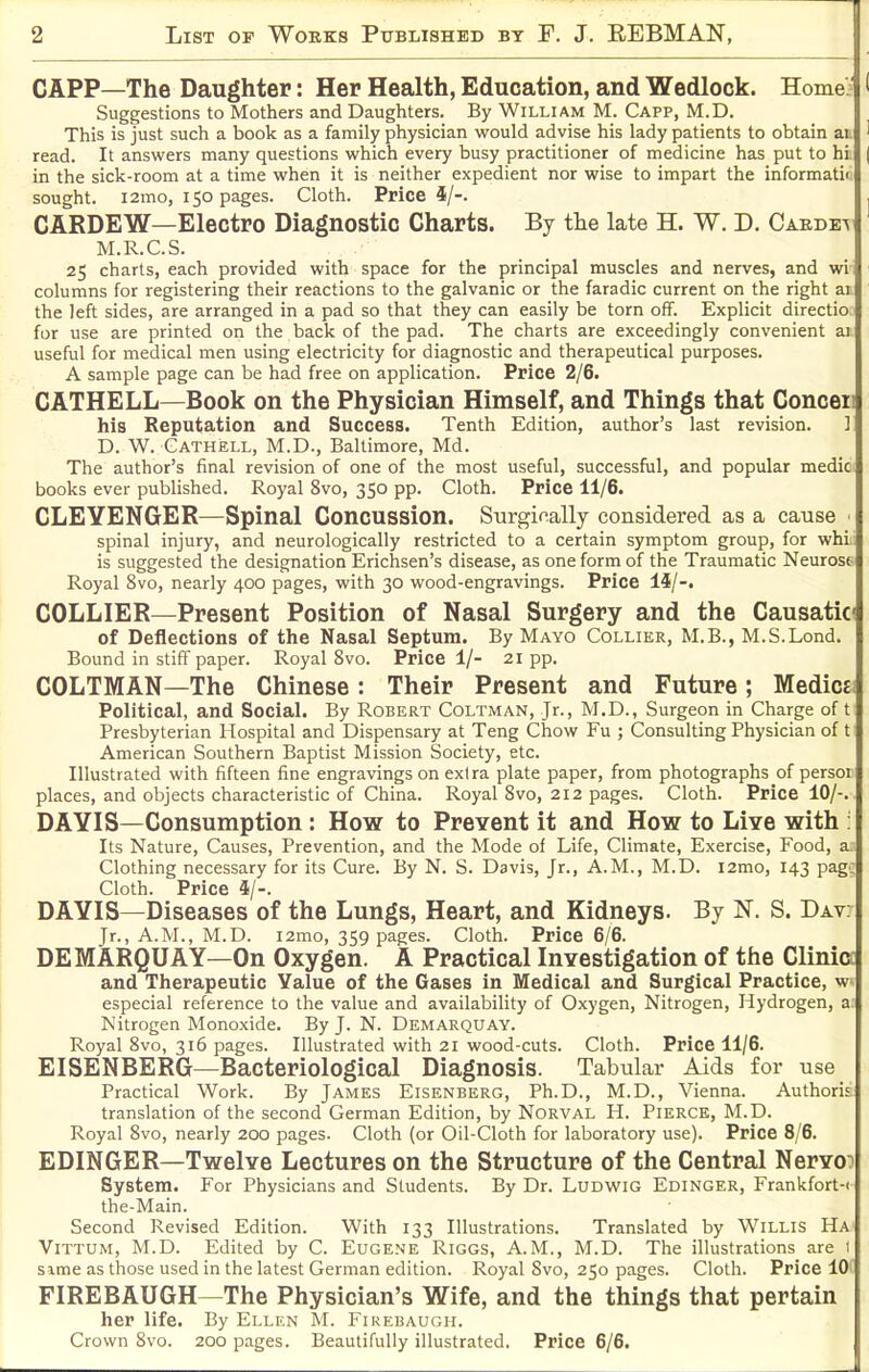 CAPP—The Daughter: Her Health, Education, and Wedlock. Homej ' Suggestions to Mothers and Daughters. By William M. Capp, M.D. This is just such a book as a family physician would advise his lady patients to obtain ai ' read. It answers many questions which every busy practitioner of medicine has put to hi | in the sick-room at a time when it is neither expedient nor wise to impart the informatii. sought. i2mo, 150 pages. Cloth. Price i/-. , CARDEW—Electro Diagnostic Charts. By the late H. W. D. Caedev M.R.C.S. 25 charts, each provided with space for the principal muscles and nerves, and wi- ' columns for registering their reactions to the galvanic or the faradic current on the right ai the left sides, are arranged in a pad so that they can easily be torn off. Explicit directio for use are printed on the back of the pad. The charts are exceedingly convenient ai useful for medical men using electricity for diagnostic and therapeutical purposes. A sample page can be had free on application. Price 2/6. CATHELL—Book on the Physician Himself, and Things that Conceii his Reputation and Success. Tenth Edition, author's last revision. ] D. W. Gathell, M.D., Baltimore, Md. The author's final revision of one of the most useful, successful, and popular mediC: books ever published. Royal 8vo, 350 pp. Cloth. Price 11/6. CLEYENGER—Spinal Concussion. Surgically considered as a cause spinal injury, and neurologically restricted to a certain symptom group, for whi, is suggested the designation Erichsen's disease, as one form of the Traumatic Neurost Royal 8vo, nearly 400 pages, with 30 wood-engravings. Price 14/-. COLLIER—Present Position of Nasal Surgery and the Causatici of Deflections of the Nasal Septum. By Mayo Collier, M.B., M.S.Lond. Bound in stiff paper. Royal 8vo. Price 1/- 21 pp. COLTMAN—The Chinese : Their Present and Future; Medicsi Political, and Social. By Robert Coltman, Jr., M,D., Surgeon in Charge of t Presbyterian Hospital and Dispensary at Teng Chow Fu ; Consulting Physician of t American Southern Baptist Mission Society, etc. Illustrated with fifteen fine engravings on extra plate paper, from photographs of persor places, and objects characteristic of China. Royal Svo, 212 pages. Cloth. Price 10/-. DAYIS—Consumption: How to Prevent it and How to Live with : Its Nature, Causes, Prevention, and the Mode of Life, Climate, Exercise, Food, a. Clothing necessary for its Cure. By N. S. Davis, Jr., A.M., M.D. i2mo, 143 page Cloth. Price 4/-. DAYIS—Diseases of the Lungs, Heart, and Kidneys. By N. S. Dav: Jr., A.M., M.D. 12mo, 359 pages. Cloth. Price 6/6. DEMARQUAY—On Oxygen. A Practical Investigation of the Clinici and Therapeutic Yalue of the Gases in Medical and Surgical Practice, w» especial reference to the value and availability of Oxygen, Nitrogen, Hydrogen, a. Nitrogen Monoxide. By J. N. Demarquay. Royal Svo, 316 pages. Illustrated with 21 wood-cuts. Cloth. Price 11/6. EISENBERG—Bacteriological Diagnosis. Tabular Aids for use Practical Work. By James Eisenberg, Ph.D., M.D., Vienna. Authorii translation of the second German Edition, by Norval H. Pierce, M.D. Royal Svo, nearly 200 pages. Cloth (or Oil-Cloth for laboratory use). Price 8/6. EDINGER—Twelve Lectures on the Structure of the Central Nervoo System. For Physicians and Students. By Dr. LuDWiG Edinger, Frankfort-( the-Main. Second Revised Edition. With 133 Illustrations. Translated by Willis Ha ViTTUM, M.D. Edited by C. Eugene Riggs, A.M., M.D. The illustrations are 1 Sime as those used in the latest German edition. Royal Svo, 250 pages. Cloth. Price 10' FIREBAUGH—The Physician's Wife, and the things that pertain her life. By Ellen M. Firebaugh. Crown Svo. 200 pages. Beautifully illustrated. Price 6/6.