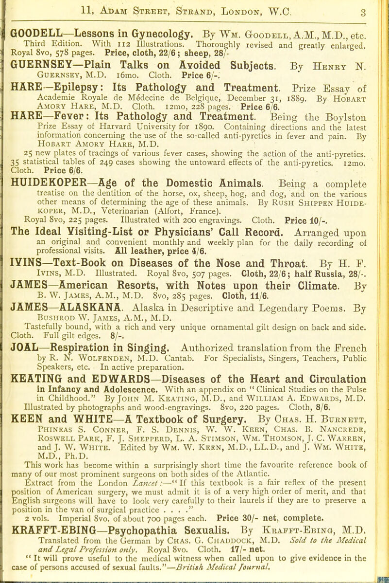 GOODELL—Lessons in Gynecology. By Wm. Goodell, A.M., M.D., etc. Third Edition. With 112 Illustrations. Thoroughly revised and greatly enlarged. Royal 8vo, 578 pages. Price, cloth, 22/6; sheep, 28/- GUERNSEY—Plain Talks on AYoided Subjects. By Henry N. Guernsey, M.D. i6mo. Cloth. Price 6/-. HARE—Epilepsy: Its Pathology and Treatment. Prize Essay of Academie Royale de Medecine de Belgique, December 31, 1889. By Hob art Amory Hare, M.D. Cloth. i2mo, 228 pages. Price 6/6. HARE—Fever: Its Pathology and Treatment. Being the Boylston Prize Essay ot Harvard University for 1890. Containing directions and the latest information concerning the use of the so-called anti-pyretics in fever and pain. By HoBART Amory Hare, M.D. ; 25 new plates of tracings of various fever cases, showing the action of the anti-pyretics. | 35 statistical tables of 249 cases showing the untoward effects of the anti-pyretics. i2mo. i Cloth. Price 6/6. [ HUIDEKOPER—Age of the Domestic Animals. Being a complete treatise on the dentition of the horse, ox, sheep, hog, and dog, and on the various | other means of determining the age of these animals. By Rush Shippen Huide- KOPER, M.D., Veterinarian (Alfort, France). Royal 8vo, 225 pages. Illustrated with 200 engravings. Cloth. Price 10/-. The Ideal Yisiting-List or Physicians' Call Record. Arranged upon an original and convenient monthly and weekly plan for the daily recording of professional visits. All leather, price 5/6. lYINS—Text-Book on Diseases of the Nose and Throat. By H. F. IviNS, M.D. Illustrated. Royal 8vo, 507 pages. Cloth, 22/6; half Russia, 28/-. JAMES—American Resorts, with Notes upon their Climate. By B. W. James, A.M., M.D. 8vo, 285 pages. Cloth, 11/6. JAMES—ALASKANA. Alaska in Descriptive and Legendary Poems. By Bushrod W. James, A.M., M.D. Tastefully bound, with a rich and very unique ornamental gilt design on back and side. Cloth. Full gilt edges. 8/-. JOAL—Respiration in Singing. Authorized translation from the French by R. N. WoLFENDEN, M.D. Cantab. For Specialists, Singers, Teachers, Public Speakers, etc. In active preparation. : KEATING and EDWARDS—Diseases of the Heart and Circulation ; in Infancy and Adolescence. With an appendix on  Clinical Studies on the Pulse in Childhood. By John M. Keating, M.D., and William A. Edwards, M.D. I Illustrated by photographs and wood-engravings. 8vo, 220 pages. Cloth, 8/6. KEEN and WHITE—A Textbook of Surgery. By Chas. H. Burnett, Phineas S. Conner, F. S. Dennis, W. W. Keen, Chas. B. Nancrede, RoswELL Park, F. J. Shepperd, L. A. Stimson, Wm. Thomson, J. C. Wauren, j and J. W. White. Edited by Wm. W. Keen, M.D., LL.D., and J. Wm. White, ■ M.D., Ph.D. This work has become within a surprisingly short time the favourite reference book of many of our most prominent surgeons on both sides of the Atlantic. Extract from the London Lancet:—If this textbook is a fair reflex of the present position of American surgery, we must admit it is of a very high order of merit, and that English surgeons will have to look very carefully to their laurels if they are to preserve a position in the van of surgical practice . . . . 2 vols. Imperial 8vo. of about 700 pages each. Price 30/- net, complete. KRAFFT-EBING—Psychopathia Sexualis. By Khafft-Ebing, M.D. i Translated from the German by Chas. G. Ciiaddock, M.D. Sold to the Medical and Legal Profession only. Royal 8vo. Cloth. 17/- net. '  It will prove useful to the medical witness when called upon to give evidence in the case of persons accused of sexual faults.—British Medical fournal.