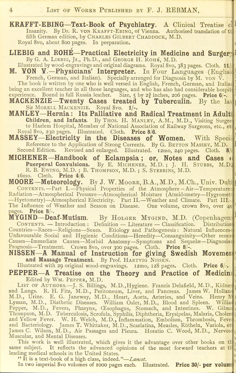 KRAFFT-EBING—Text-Book of Psychiatry. A Clinical Treatise c I Insanity. By Dr. R. VON Krafft-Ebing, of Vienna. Authorised translation of th fifth German edition, by Charles Gilbert Chaddock, M.D. Royal 8vo, about 800 pages. In preparation. j LIEBIG and EOHE—Practical Electricity in Medicine and Surger? I By G. A. LiEBiG, Jr., Ph.D., and George H. Rohe, M.D. Illustrated by wood-engravings and original diagrams. Royal 8vo, 383 pages. Cloth. 11/ M. YON Y.—Physicians' Interpreter. In Four Languages (Englisl- I French, German, and Italian). Specially arranged for Diagnosis by M. von V. ' The book is written by one who is well versed in English, French, German, and Italia ^ being an excellent teacher in all those languages, and who has also had considerable hospit ^ experience. Bound in full Russia leather. Size, 5 by 2| inches, 206 pages. Price 6/-. '■ MACKENZIE—Twenty Cases treated by Tuberculin. Bj the la. j Sir Morell Mackenzie. Royal 8vo. 1/-. MANLEY—Hernia: Its Palliative and Radical Treatment in Adultt Children, and Infants. By Thos. H. Manley, A.M., M.D., Visiting Surgec to Harlem Hospital, Member of National Association of Railway Surgeons, etc., et j Royal 8vo, 230 pages. Illustrated. Cloth. Price 8/6. , MASSEY—Electricity in the Diseases of Women. Witli Sped ' Reference to the Application of Strong Currents. By G. Betton Massey, M.D. i Second Edition. Revised and enlarged. Illustrated. i2mo, 240 pages. Cloth. 8/i MICHENER—Handbook of Eclampsia; or, Notes and Cases ( Puerperal Convulsions. By E. Michener, M.D. ; J. H. Stubbs, M.D, R. B. Ewing, M.D. ; B. Thompson, M.D. ; S. Stebbins, M.D. i6mo. Cloth. Price 4/6. MOORE—Meteorology. By J. W. Moore, B. A., M.D., M.Cli., Univ. DuU Contents.—Part I.—Physical Properties of the Atmosphere - Air—Temperatures Radiation—Atmospherical Pressure—Atmospherical Moisture (Atmidometry—Hygromet —Hyetometry)—Atmospherical Electricity. Part II.—Weather and Climate. Part III.- The Influence of Weather and Season on Disease. One volume, crown 8vo, over 4t pages. Price 8/-. MYGIND—Deaf-Mutism. By Holger Mygind, M.D. (Copenhagen Contents. — Introduction : Definition — Literature — Classification. Distributior Countries—Races—Religions—Sexes. Etiology and Pathogenesis : Natural Influences- Unfavourable Social and Hygienic Conditions—Heredity—Consanguinity—Other remo Causes—Immediate Causes—Morbid Anatomy—Symptoms and Sequelae—Diagnosis- Prognosis—Treatment. Crown 8vo, over 300 pages. Cloth. Price 8/-. NISSEN—A Manual of Instruction for giving Swedish Movemei and Massage Treatment. By Prof. Hartvig Nissen. Illustrated with 29 original wood-engravings. i2mo, 128 pages. Cloth. Price 6/-. PEPPER—A Treatise on the Theory and Practice of Medicini ^ Edited by Wm. Pepper, M.D. List of Authors.—J. S. Billings, M.D.,Hygiene. Francis Delafield, M.D,, Kidne. j and Lungs. R. H. Fitz, M.D., Peritoneum, Liver, and Pancreas. James W. Hollan M.D., Urine. E. G. Janeway, M.D., Heart, Aorta, Arteries, and Veins. Henry IN' p Lyman, M.D., Diathetic Diseases. William Osier, M.D., Blood and Spleen. Willia j Pepper, M.D., Fevers, Pharynx, CEsophagus, Stomach, and Intestines. W. Gilm; Thompson, M.D. Tuberculosis, Scrofula, Syphilis, Diphtheria, Erysipelas, Malaria, Choler [, and Yellow Fever. W.H.Welch, M.D., Inflammation, Embolism, Thrombosis, Feve „ and Bacteriology. James T. Whittaker, M.D., Scarlatina, Measles, Rotheln, Variola, et James C. Wilson, M.D., Air Passages and Pleura. Horatio C. Wood, M.D., Nervov c. Muscular, and Mental Diseases. ^ This work is well illustrated, which gives it the advantage over other books on tl p, same subject. It reflects the advanced opinions of the most forward teachers at tl. ^ leading medical schools in the United States. ^  It is a text-book of a high class, indeed.—Lancet. In two imperial 8vo volumes of looo pages each. Illustrated. Price 30/- per Yolunii