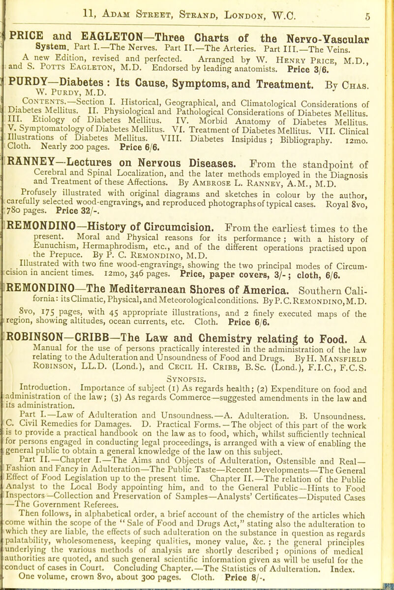 PRICE and EAGLETON—Three Charts of the Neryo-Vascular System. Part I.—The Nerves. Part II.—The Arteries. Part III.—The Veins. A new Edition, revised and perfected. Arranged by W. Henry Price M D and S. Potts Eagleton, M.D. Endorsed by leading anatomists. Price 3/6. ' * PURDY—Diabetes : Its Cause, Symptoms, and Treatment. By Chas. W. PURDY, M.D. Contents.—Section I. Historical, Geographical, and Climatological Considerations of Diabetes Melhtus. II. Physiological and Pathological Considerations of Diabetes Mellitus. III. Etiology of Diabetes Mellitus. IV. Morbid Anatomy of Diabetes Mellitus. V. Symptomatology of Diabetes Mellitus. VI. Treatment of Diabetes Mellitus. VII. Clinical Illustrations of Diabetes Mellitus. VIII. Diabetes Insipidus : Biblioeraphy. i2mo. Cloth. Nearly 200 pages. Price 6/6. & i' y IRANNEY—Lectures on Ner?ous Diseases. From the standpoint of Cerebral and Spinal Localization, and the later methods employed in the Diagnosis and Treatment of these Affections. By Ambrose L. Ranney, A.M., M.D. Profusely illustrated with original diagrams and sketches in colour by the author, carefully selected wood-engravings, and reproduced photographs of typical cases. Royal 8vo, : 780 pages. Price 32/-. IREMONDINO—History of Circumcision. From the earliest times to the present. Moral and Physical reasons for its performance ; with a history of Eunuchism, Hermaphrodism, etc., and of the different operations practised upon the Prepuce. By P. C. Remondino, M.D. Illustrated with two fine wood-engravings, showing the two principal modes of Circum- cision in ancient times. i2mo, 346 pages. Price, paper covers, 3/- ; cloth, 6/6. IREMONDINO—The Mediterranean Shores of America. Southern CaU- fornia: its Climatic, Physical, and Meteorological conditions. By P. C. Remondino, M. D. Svo, 175 pages, with 45 appropriate illustrations, and 2 finely executed maps of the [ region, showing altitudes, ocean currents, etc. Cloth. Price 6/6. IROBINSON—CRIBB—The Law and Chemistry relating to Food. A Manual for the use of persons practically interested in the administration of the law relating to the Adulteration and Unsoundness of Food and Drugs. By H. Mansfield Robinson, LL.D. (Lond.), and Cecil H. Cribb, B.Sc. (Lond.), F.I.C., F.C.S. Synopsis. Introduction. Importance of subject (i) As regards health; (2) Expenditure on food and administration of the law; (3) As regards Commerce—suggested amendments in the law and its administration. Pf f I-—Law of Adulteration and Unsoundness.—A. Adulteration. B. Unsoundness. C. Civil Remedies for Damages. D. Practical Forms.—The object of this part of the work is to provide a practical handbook on the law as to food, which, whilst sufficiently technical for persons engaged in conducting legal proceedings, is arranged with a view of enabling the general public to obtain a general knowledge of the law on this subject. Part II.—Chapter I.—The Aims and Objects of Adulteration, Ostensible and Real- Fashion and Fancy in Adulteration—The Public Taste—Recent Developments—The General Effect of Food Legislation up to the present time. Chapter II.—The relation of the Public Analyst to the Local Body appointing him, and to the General Public—Hints to Food -Inspectors—Collection and Preservation of Samples—Analysts' Certificates—Disputed Cases —The Government Referees. Then follows, in alphabetical order, a brief account of the chemistry of the articles which come within the scope of the  Sale of Food and Drugs Act, stating also the adulteration to which they are liable, the effects of such adulteration on the substance in question as regards palatability, wholesomeness, keeping qualities, money value, &c. ; the general principles underlying the various methods of analysis are shortly described ; opinions of medical authorities are quoted, and such general scientific information given as will be useful for the conduct of cases in Court. Concluding Chapter.—The Statistics of Adulteration. Index. One volume, crown Svo, about 3CX3 pages. Cloth. Price 8/-.