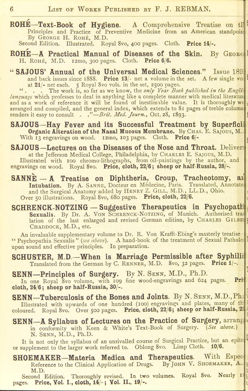 ROHE—Text-Book of Hygiene. A ComprelierLsive Treatise on tl ^ Principles and Practice of Preventive Medicine from an American standpoic By George H. Rohe, M.D. Second Edition. Illustrated. Royal 8vo, 400 pages. Cloth. Price 14/-. ROHE—A Practical Manual of Diseases of the Skin. By Geoec i H. Rohe, M.D. i2mo, 300 pages. Cloth. Price 6/6.  SAJOUS' Annual of the UniYersal Medical Sciences. Issue 189 ^ and back issues since 1888. Price 13/- net a volume in the set. A few single vo k at 21/- net each. 5 Royal 8vo vols, in the set, 2500 pages.  . . . The wrork is, so far as we know, the only Year Book published in the Engli lanouage which professes to deal in anything like a complete manner with medical literatui and as a work of reference it will be found of inestimable value. It is thoroughly wi , arranged and compiled, and the general index, which extends to 81 pages of treble columr renders it easy to consult . .—Brii. Med./ourn., Oct. 28, l8g2- i SAJOUS—Hay FeYer and its Successful Treatment by Superficii Organic Alteration of tiie Nasal Mucous Membrane. By Chas. E. Sajous, M. With 13 engravings on wood. i2mo, 103 pages. Cloth. Price 6/- j SAJOUS—Lectures on the Diseases of the Nose and Throat. Deliver; at the Jefferson Medical College, Philadelphia, by Charles E. Sajous, M.D. Illustrated with 100 chromo-lithographs, from oil-paintings by the author, and engravings on wood. Royal 8vo. Price, cloth, 22/6; sheep or half-Russia, 28/-. SANNE — A Treatise on Diphtheria, Croup, Tracheotomy, ai' Intubation. By A. Sanne, Docteur en Medecine, Paris. Translated, Annotate and the Surgical Anatomy added by Henry Z. Gill, M.D., LL.D., Ohio. 0 Over 50 illustrations. Royal 8vo, 680 pages. Price, cloth, 22/6. e SCHRENCK-NOTZING — Suggestive Therapeutics in Psychopath! t Sexualia. By Dr. A. Von Schrenck-Notzing, of Munich. Authorised tra lation of the last enlarged and revised German edition, by Charles Gilbe: J Chaddock, M.D., etc. An invaluable supplementary volume to Dr. R. Von Krafft-Ebing's masterly treatise  Psychopathia Sexualis  (see above). A hand-book of the treatment of Sexual Patholc 1 upon sound and effective principles. In preparation. SCHUSTER, M.D —When is Marriage Permissible after Syphilij Translated from the German by C. Renner, M.D. 8vo, 32 pages. Price 1/-. SENN—Principles of Surgery. By N. Senn, M.D., Ph.D. ^ In one Royal 8vo volume, with 109 fine wood-engravings and 624 pages. Prr cloth, 24/6; sheep or half-Russia, 30/-. SENN—Tuberculosis of the Bones and Joints. By N. Senn, M.D.,P1i: \ Illustrated with upwards of one hundred (100) engravings and plates, many of th li coloured. Royal 8vo. Over 500 pages. Price, cloth, 22/6; sheep or half-Russia, 22 \. SENN—A Syllabus of Lectures on the Practice of Surgery, arran^; x in conformity with Keen & White's Text-Book of Surgery. {See above.) N. Senn, M.D., Ph.D. _ j It is not only the syllabus of an unrivalled course of Surgical Practice, but an.epitc or supplement to the larger work referred to. Oblong 8vo. Limp Cloth. 10/6. SHOEMAKER—Materia Medica and Therapeutics. Witli Espec Reference to the Clinical Application of Drugs. By John V. Shoemaker, A.. ). M.D. \ Second Edition. Thoroughly revised. In two volumes. Royal 8vo. Nearly 11 pages. Price, Vol. I., cloth, 14/-; Yol. II., 19/-. i;