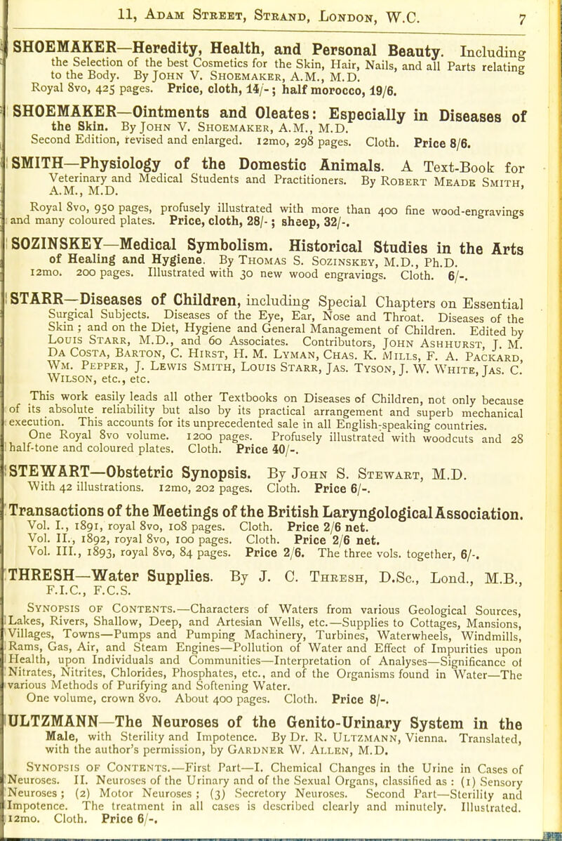 SHOEMAKER—Heredity, Health, and Personal Beauty. Including the Selection of the best Cosmetics for the Skin, Hair, Nails, and all Parts relating to the Body. By John V. Shoemaker, A.M., M.D. Royal 8vo, 425 pages. Price, cloth, iij-; half morocco, 19/6. SHOEMAKER—Ointments and Oleates: Especially in Diseases of the Skin. By John V. Shoemaker, A.M., M.D. Second Edition, revised and enlarged. i2mo, 298 pages. Cloth. Price 8/6. : SMITH—Physiology of the Domestic Animals. A Text-Book for Veterinary and Medical Students and Practitioners. By Robert Meade Smith A.M., M.D. ' Royal 8vo, 950 pages, profusely illustrated with more than 400 fine wood-engravings and many coloured plates. Price, cloth, 28/-; sheep, 32/-. SOZINSKEY—Medical Symbolism. Historical Studies in the Arts of Healing and Hygiene. By Thomas S. Sozinskey, M.D., Ph.D. i2mo. 200 pages. Illustrated with 30 new wood engravings. Cloth. 6/-. I STARR—Diseases of Children, including Special Chapters on Essential Surgical Subjects. Diseases of the Eye, Ear, Nose and Throat. Diseases of the Skm ; and on the Diet, Hygiene and General Management of Children. Edited by Louis Starr, M.D., and 60 Associates. Contributors, John Ashhurst T M Da Costa, Barton, C. Hirst, H. M. Lyman, Chas. K. Mills, F. A. Packard' Wm. Pepper, J. Lewis Smith, Louis Starr, Jas. Tyson, J. W. White Tas c' Wilson, etc., etc. This work easily leads all other Textbooks on Diseases of Children, not only because of Its absolute reliability but also by its practical arrangement and superb mechanical execution. This accounts for its unprecedented sale in all English-speaking countries. One Royal 8vo volume. 1200 pages. Profusely illustrated with woodcuts and 28 : half-tone and coloured plates. Cloth. Price iO[-. STEWART—Obstetric Synopsis. By John S. Stewart, M.D. With 42 illustrations. i2mo, 202 pages. Cloth. Price 6/-. Transactions of the Meetings of the British Laryngological Association. Vol. I., 1891, royal 8vo, 108 pages. Cloth. Price 2/6 net. Vol. n., 1892, royal 8vo, 100 pages. Cloth. Price 2/6 net. Vol. III., 1893, royal 8vo, 84 pages. Price 2/6. The three vols, together, 6/-. THRESH—Water Supplies. By J. C. Thresh, D.Sc, Lond., M.B. F.LC, F.C.S. Synopsis of Contents.—Characters of Waters from various Geological Sources, Lakes, Rivers, Shallow, Deep, and Artesian Wells, etc.—Supplies to Cottages, Mansions, Villages, Towns—Pumps and Pumping Machinery, Turbines, Waterwheels, Windmills, Rams, Gas, Air, and Steam Engines—Pollution of Water and EITect of Impurities upon Health, upon Individuals and Communities—Interpretation of Analyses—Significance of Nitrates, Nitrites, Chlorides, Phosphates, etc., and of the Organisms found in Water—The various Methods of Purifying and Softening Water. One volume, crown 8vo. About 400 pages. Cloth. Price 8/-. ULTZMANN—The Neuroses of the Genito-Urinary System in the Male, with Sterility and Impotence. By Dr. R. Ultzmann, Vienna. Translated, with the author's permission, by Gardner W. Allen, M.D. Synopsis of Contents.—First Part—I. Chemical Changes in the Urine in Cases of Neuroses. II. Neuroses of the Urinary and of the Sexual Organs, classified as : (i) Sensory Neuroses; (2) Motor Neuroses ; (3) Secretory Neuroses. Second Part—Sterility and Impotence. The treatment in all cases is described clearly and minutely. Illustrated. i2mo. Cloth. Price 6/-.