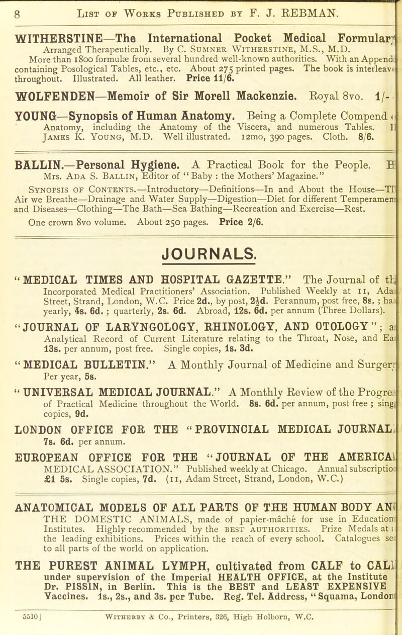 WITHERSTINE—The International Pocket Medical Formular; Arranged Therapeutically. By C. Sumner Witherstine, M.S., M.D. More than 1800 formulae from several hundred well-known authorities. With an Append containing Posological Tables, etc., etc. About 275 printed pages. The book is interleav. throughout. Illustrated. All leather. Price 11/6. WOLFENDEN—Memoir of Sir Morell Mackenzie. Eoyal 8vo. 1/- YOUNG—Synopsis of Human Anatomy. Being a Complete Compend < Anatomy, including the Anatomy of the Viscera, and numerous Tables. 1 James K. Young, M.D. Well illustrated. i2mo, 390 pages. Cloth. 8/6. BALLIN.—Personal Hygiene. A Practical Book for tlie People. B Mrs. Ada S. Ballin, Editor of Baby : the Mothers' Magazine. Synopsis of Contents.—Introductory—Definitions—In and About the House—TI Air we Breathe—Drainage and Water Supply—Digestion—Diet for different Temperamen: and Diseases—Clothing—The Bath—Sea Bathing—Recreation and Exercise—Rest, One crown 8vo volume. About 250 pages. Price 2/6. JOURNALS.  MEDICAL TIMES AND HOSPITAL GAZETTE. Tlie Journal of tl, Incorporated Medical Practitioners' Association. Published Weekly at 11, Ada Street, Strand, London, W.C. Price 2d., by post, 2^6.. Perannum, post free, 8s. ; ha yearly, ^s. 6d.; quarterly, 2s. 6d. Abroad, 12s. 6d. per annum (Three Dollars). JOURNAL OF LARYNGOLOGY, RHINOLOGY, AND OTOLOGY; a Analytical Record of Current Literature relating to the Throat, Nose, and Ea 13b. per annum, post free. Single copies. Is. 3d.  MEDICAL BULLETIN. A Monthly Journal of Medicine and Surgerr Per year, Ss.  UNIVERSAL MEDICAL JOURNAL. A Monthly Eeview of the Progre,^ of Practical Medicine throughout the World. 8b. 6d. per annum, post free ; sing: copies, 9d. LONDON OFFICE FOR THE PROVINCIAL MEDICAL JOURNAL. 7s. 6d. per annum. EUROPEAN OFFICE FOR THE JOURNAL OF THE AMERICAl MEDICAL ASSOCIATION. Published weekly at Chicago. Annual subscriptio, £1 5s. Single copies, 7d. (11, Adam Street, Strand, London, W.C.) ANATOMICAL MODELS OF ALL PARTS OF THE HUMAN BODY ANs THE DOMESTIC ANIMALS, made of papier-mache for use in Education Institutes. Highly recommended by the best authorities. Prize Medals at; the leading exhibitions. Prices within the reach of every school. Catalogues se. to all parts of the world on application. THE PUREST ANIMAL LYMPH, cultivated from CALF to CALl under supervision of the Imperial HEALTH OFFICE, at the Institute Dr. PISSIN, in Berlin. This is the BEST and LEAST EXPENSIVE Yaccines. Is., 2s., and 3s. per Tube. Reg. Teh Address,  Squama, London; 5510) WlTHKBBY & Co., Printers, 326, High Holborn, W.C.