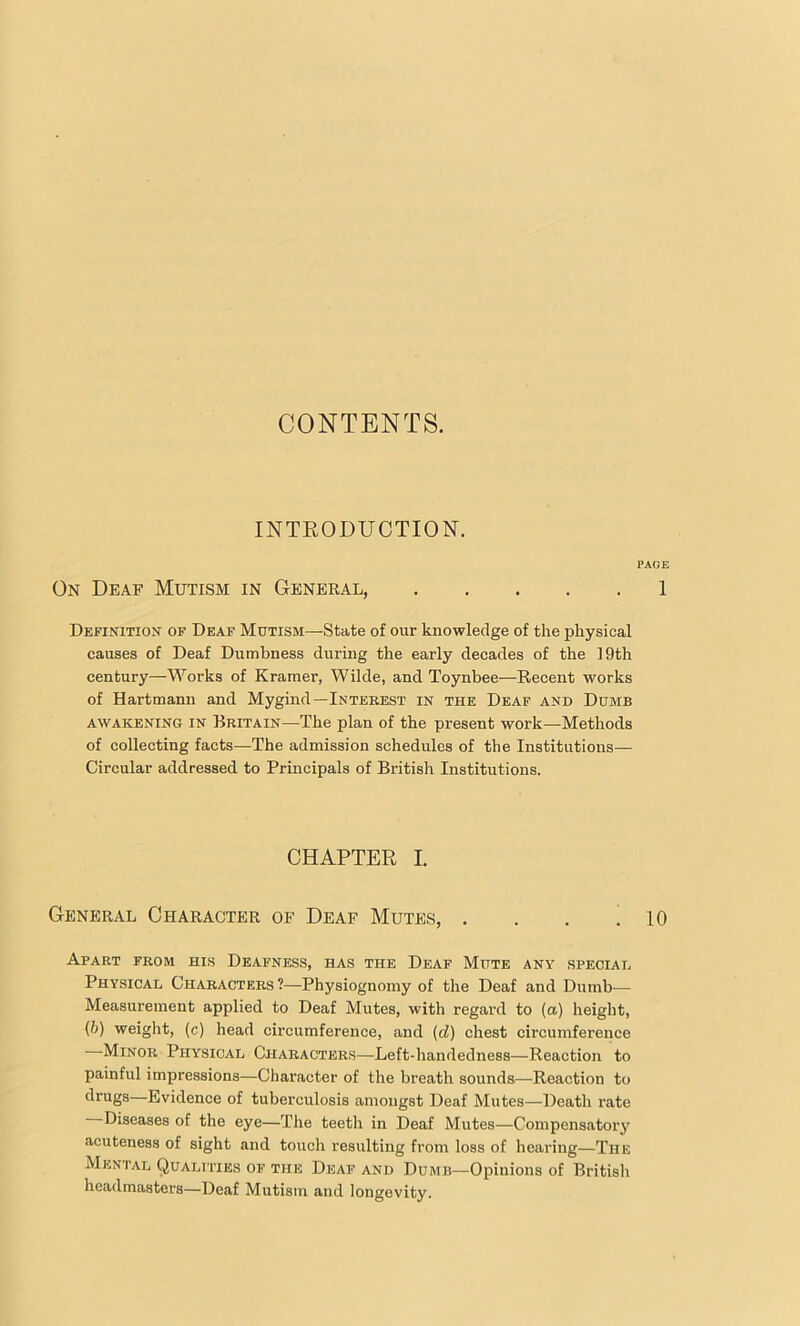 CONTENTS. INTRODUCTION. PAGE On Deaf Mutism in General, 1 Definition of Deaf Mutism—State of our knowledge of the physical causes of Deaf Dumbness during the early decades of the 19th century—Works of Kramer, Wilde, and Toynbee—Recent works of Hartmann and Mygind—Interest in the Deaf and Dumb awakening in Britain—The plan of the present work—Methods of collecting facts—The admission schedules of the Institutions— Circular addressed to Principals of British Institutions. CHAPTER I. General Character of Deaf Mutes, . . . .10 Apart from his Deafness, has the Deaf Mute any special Physical Characters ?—Physiognomy of the Deaf and Dumb— Measurement applied to Deaf Mutes, with regard to (a) height, (6) weight, (c) head circumference, and (d) chest circumference ■ Minor Physical Characters—Left-handedness—Reaction to painful impressions—Character of the breath sounds—Reaction to drugs—Evidence of tuberculosis amongst Deaf Mutes—Death rate Diseases of the eye—The teeth in Deaf Mutes—Compensatory acuteness of sight and touch resulting from loss of hearing—The Mental Qualities of the Deaf and Dumb—Opinions of British headmasters—Deaf Mutism and longevity.