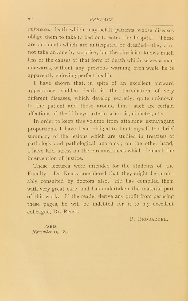 XU PREFA CE. unforeseen death which may befall patients whose diseases oblige them to take to bed or to enter the hospital. These are accidents which are anticipated or dreaded—they can- not take anyone by surprise; but the physician knows much less of the causes of that form of death which seizes a man unawares, without any previous warning, even while he is apparently enjoying perfect health. I have shown that, in spite of an excellent outward appearance, sudden death is the termination of very different diseases, which develop secretly, quite unknown to the patient and those around him : such are certain affections of the kidneys, arterio-sclerosis, diabetes, etc. In order to keep this volume from attaining extravagant proportions, I have been obliged to limit myself to a brief summary of the lesions which are studied in treatises of pathology and pathological anatomy ; on the other hand, I have laid stress on the circumstances which demand the intervention of justice. These lectures were intended for the students of the Faculty. Dr. Reuss considered that they might be profit- ably consulted by doctors also. He has compiled them with very great care, and has undertaken the material part of this work. If the reader derive any profit from perusing these pages, he will be indebted for it to my excellent colleague, Dr. Reuss. Paris, November 15, 1894. P. Brouardel.