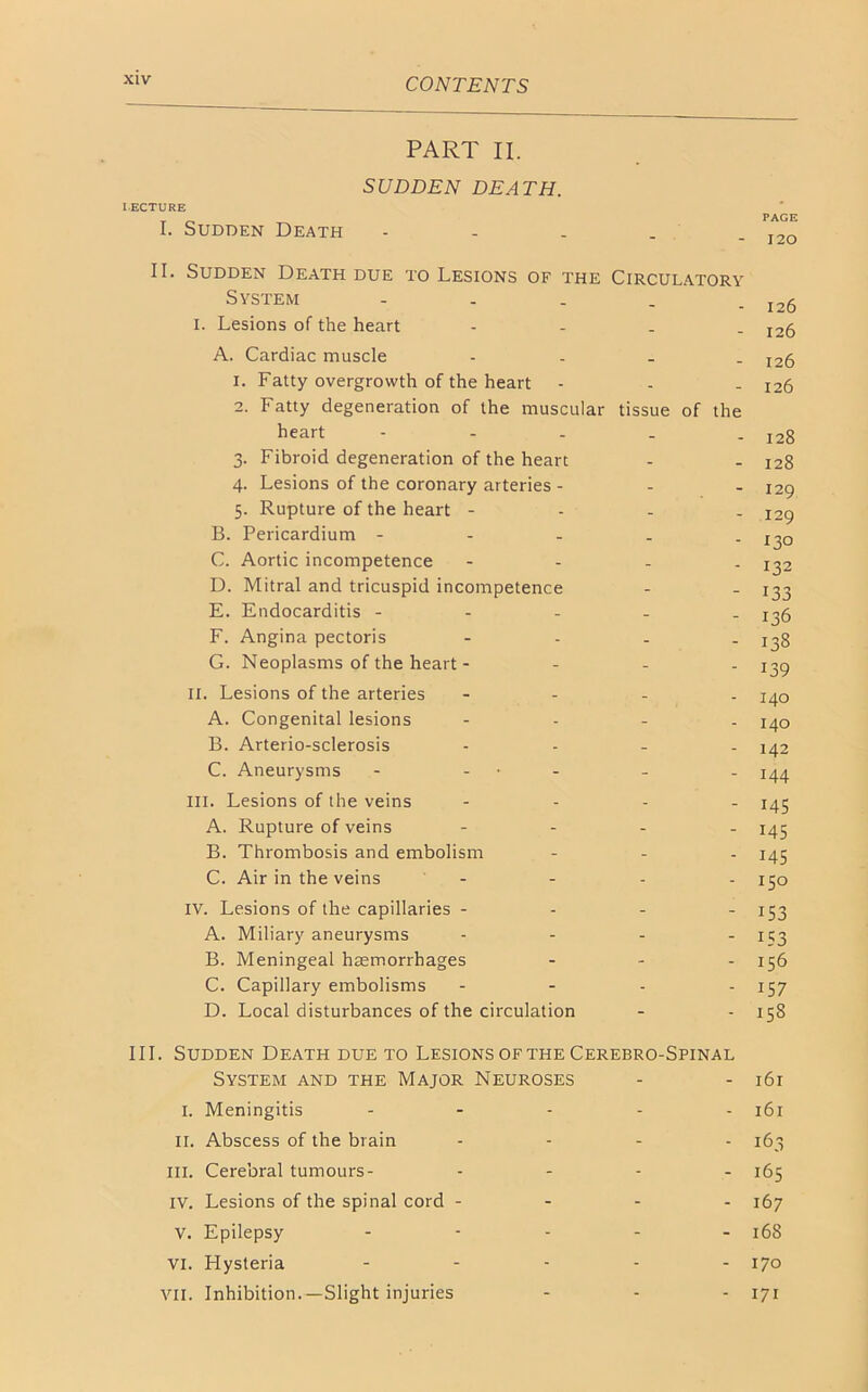 PART II. SUDDEN DEATH. LECTURE I. Sudden Death - II. Sudden Death due to Lesions of the Circulatory System - . - . . I26 I. Lesions of the heart - I2fj A. Cardiac muscle - l26 i. Fatty overgrowth of the heart - - - 126 2. Fatty degeneration of the muscular tissue of heart - 3. Fibroid degeneration of the heart 4. Lesions of the coronary arteries - 5. Rupture of the heart - B. Pericardium - C. Aortic incompetence - D. Mitral and tricuspid incompetence E. Endocarditis - F. Angina pectoris G. Neoplasms of the heart- II. Lesions of the arteries A. Congenital lesions B. Arterio-sclerosis C. Aneurysms - - III. Lesions of the veins A. Rupture of veins B. Thrombosis and embolism C. Air in the veins - IV. Lesions of the capillaries - A. Miliary aneurysms B. Meningeal haemorrhages C. Capillary embolisms D. Local disturbances of the circulation III. Sudden Death due to Lesions of the Cerebro-Spinal System and the Major Neuroses - - 161 I. Meningitis ..... 161 II. Abscess of the brain .... III. Cerebral tumours- .... 165 IV. Lesions of the spinal cord - - - - 167 V. Epilepsy ..... 168 vi. Hysteria ..... 170 VII. Inhibition.—Slight injuries - - - 171 - 128 - 128 - 129 - 129 - 130 - 132 - 133 - 136 - 138 - 139 - 140 - 140 - 142 - 144 - 145 - 145 - MS - 150 - i53 - 153 - 156 - 157 - 158