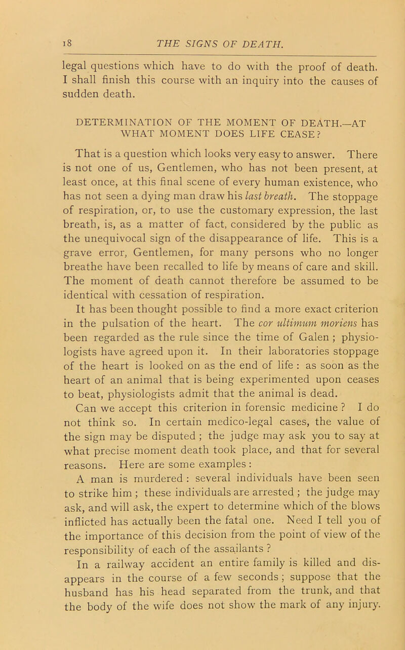 legal questions which have to do with the proof of death. I shall finish this course with an inquiry into the causes of sudden death. DETERMINATION OF THE MOMENT OF DEATH.—AT WHAT MOMENT DOES LIFE CEASE? That is a question which looks very easy to answer. There is not one of us, Gentlemen, who has not been present, at least once, at this final scene of every human existence, who has not seen a dying man draw his last breath. The stoppage of respiration, or, to use the customary expression, the last breath, is, as a matter of fact, considered by the public as the unequivocal sign of the disappearance of life. This is a grave error, Gentlemen, for many persons who no longer breathe have been recalled to life by means of care and skill. The moment of death cannot therefore be assumed to be identical with cessation of respiration. It has been thought possible to find a more exact criterion in the pulsation of the heart. The cor ultimum moriens has been regarded as the rule since the time of Galen ; physio- logists have agreed upon it. In their laboratories stoppage of the heart is looked on as the end of life : as soon as the heart of an animal that is being experimented upon ceases to beat, physiologists admit that the animal is dead. Can we accept this criterion in forensic medicine ? I do not think so. In certain medico-legal cases, the value of the sign may be disputed ; the judge may ask you to say at what precise moment death took place, and that for several reasons. Here are some examples : A man is murdered : several individuals have been seen to strike him ; these individuals are arrested ; the judge may ask, and will ask, the expert to determine which of the blows inflicted has actually been the fatal one. Need I tell you of the importance of this decision from the point of view of the responsibility of each of the assailants ? In a railway accident an entire family is killed and dis- appears in the course of a few seconds ; suppose that the husband has his head separated from the trunk, and that the body of the wife does not show the mark of any injury.