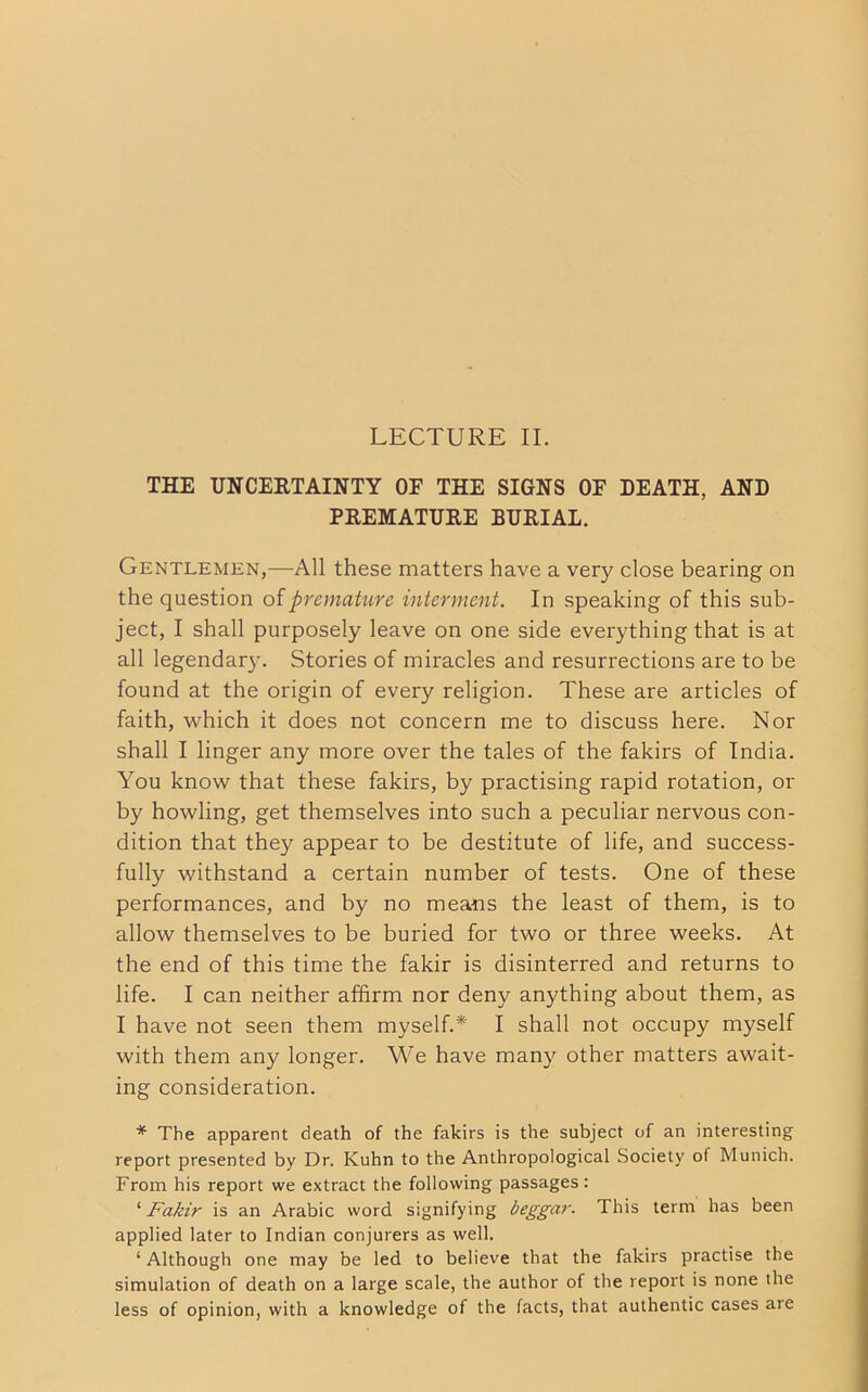 LECTURE II. THE UNCERTAINTY OF THE SIGNS OF DEATH, AND PREMATURE BURIAL. Gentlemen,—All these matters have a very close bearing on the question of premature interment. In speaking of this sub- ject, I shall purposely leave on one side everything that is at all legendary. Stories of miracles and resurrections are to be found at the origin of every religion. These are articles of faith, which it does not concern me to discuss here. Nor shall I linger any more over the tales of the fakirs of India. You know that these fakirs, by practising rapid rotation, or by howling, get themselves into such a peculiar nervous con- dition that they appear to be destitute of life, and success- fully withstand a certain number of tests. One of these performances, and by no means the least of them, is to allow themselves to be buried for two or three weeks. At the end of this time the fakir is disinterred and returns to life. I can neither affirm nor deny anything about them, as I have not seen them myself.* I shall not occupy myself with them any longer. We have many other matters await- ing consideration. * The apparent death of the fakirs is the subject of an interesting report presented by Dr. Kuhn to the Anthropological Society of Munich. From his report we extract the following passages: ‘ Fakir is an Arabic word signifying beggar. This term has been applied later to Indian conjurers as well. ‘ Although one may be led to believe that the fakirs practise the simulation of death on a large scale, the author of the report is none the less of opinion, with a knowledge of the facts, that authentic cases are